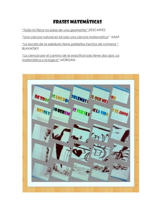 Frases matemáticas
“Toda mi física no pasa de una geometría” DESCARTES

“Una ciencia natural es tal solo una ciencia matemática” KANT

“La escala de la sabiduria tiene peldaños hechos de números “
BLAVATSKY

“La ciencia por el camino de la exactitud solo tiene dos ojos: La
matemática y la lógica” MORGAN
 