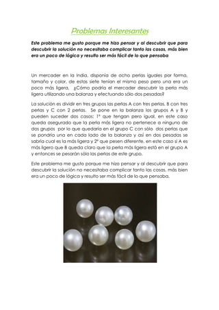 Problemas Interesantes
Este problema me gusto porque me hizo pensar y al descubrir que para
descubrir la solución no necesitaba complicar tanto las cosas, más bien
era un poco de lógica y resulto ser más fácil de lo que pensaba



Un mercader en la India, disponía de ocho perlas iguales por forma,
tamaño y color, de estas siete tenían el mismo peso pero una era un
poco más ligera, ¿Cómo podría el mercader descubrir la perla más
ligera utilizando una balanza y efectuando sólo dos pesadas?

La solución es dividir en tres grupos las perlas A con tres perlas, B con tres
perlas y C con 2 perlas. Se pone en la balanza los grupos A y B y
pueden suceder dos casos: 1º que tengan pero igual, en este caso
queda asegurado que la perla más ligera no pertenece a ninguno de
dos grupos por lo que quedaría en el grupo C con sólo dos perlas que
se pondría una en cada lado de la balanza y así en dos pesadas se
sabría cual es la más ligera y 2º que pesen diferente, en este caso si A es
más ligero que B queda claro que la perla más ligera está en el grupo A
y entonces se pesarán sólo las perlas de este grupo.

Este problema me gusto porque me hizo pensar y al descubrir que para
descubrir la solución no necesitaba complicar tanto las cosas, más bien
era un poco de lógica y resulto ser más fácil de lo que pensaba.
 