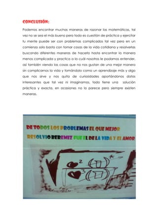 Conclusión:
Podemos encontrar muchas maneras de razonar las matemáticas, tal
vez no se sea el más bueno pero todo es cuestión de práctica y ejercitar
tu mente puede ser con problemas complicados tal vez pero en un
comienzo solo basta con tomar cosas de la vida cotidiana y resolverlas
buscando diferentes maneras de hacerlo hasta encontrar la manera
menos complicada y practica a la cuál nosotros le podamos entender,
así también viendo las cosas que no nos gustan de una mejor manera
sin complicarnos la vida y tomándolo como un aprendizaje más y algo
que nos sirve y nos quita de curiosidades aportándonos datos
interesantes que tal vez ni imaginamos, todo tiene una         solución
práctica y exacta, en ocasiones no lo parece pero siempre existen
maneras.
 