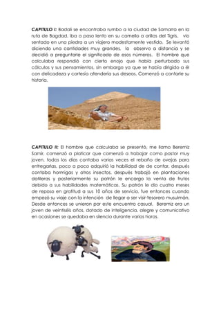 CAPITULO I: Badali se encontraba rumbo a la ciudad de Samarra en la
ruta de Bagdad, iba a paso lento en su camello a orillas del Tigris, vio
sentado en una piedra a un viajero modestamente vestido. Se levantó
diciendo una cantidades muy grandes, lo observo a distancia y se
decidió a preguntarle el significado de esos números. El hombre que
calculaba respondió con cierto enojo que había perturbado sus
cálculos y sus pensamientos, sin embargo ya que se había dirigido a él
con delicadeza y cortesía atendería sus deseos. Comenzó a contarle su
historia.




CAPITULO II: El hombre que calculaba se presentó, me llamo Beremiz
Samir, comenzó a platicar que comenzó a trabajar como pastor muy
joven, todos los días contaba varias veces el rebaño de ovejas para
entregarlas, poco a poco adquirió la habilidad de de contar, después
contaba hormigas y otros insectos, después trabajó en plantaciones
datileras y posteriormente su patrón le encargo la venta de frutos
debido a sus habilidades matemáticas. Su patrón le dio cuatro meses
de reposo en gratitud a sus 10 años de servicio, fue entonces cuando
empezó su viaje con la intención de llegar a ser visir-tesorero musulmán.
Desde entonces se unieron por este encuentro casual. Beremiz era un
joven de veintiséis años, dotado de inteligencia, alegre y comunicativo
en ocasiones se quedaba en silencio durante varias horas.
 