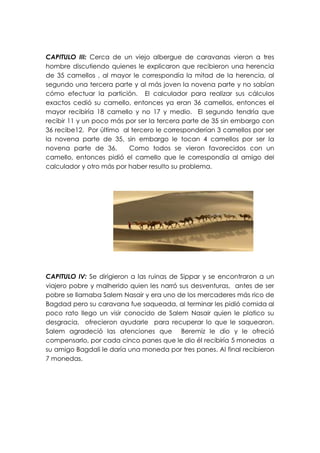 CAPITULO III: Cerca de un viejo albergue de caravanas vieron a tres
hombre discutiendo quienes le explicaron que recibieron una herencia
de 35 camellos , al mayor le correspondía la mitad de la herencia, al
segundo una tercera parte y al más joven la novena parte y no sabían
cómo efectuar la partición. El calculador para realizar sus cálculos
exactos cedió su camello, entonces ya eran 36 camellos, entonces el
mayor recibiría 18 camello y no 17 y medio. El segundo tendría que
recibir 11 y un poco más por ser la tercera parte de 35 sin embargo con
36 recibe12. Por último al tercero le corresponderían 3 camellos por ser
la novena parte de 35, sin embargo le tocan 4 camellos por ser la
novena parte de 36.       Como todos se vieron favorecidos con un
camello, entonces pidió el camello que le correspondía al amigo del
calculador y otro más por haber resulto su problema.




CAPITULO IV: Se dirigieron a las ruinas de Sippar y se encontraron a un
viajero pobre y malherido quien les narró sus desventuras, antes de ser
pobre se llamaba Salem Nasair y era uno de los mercaderes más rico de
Bagdad pero su caravana fue saqueada, al terminar les pidió comida al
poco rato llego un visir conocido de Salem Nasair quien le platico su
desgracia, ofrecieron ayudarle para recuperar lo que le saquearon.
Salem agradeció las atenciones que Beremiz le dio y le ofreció
compensarlo, por cada cinco panes que le dio él recibiría 5 monedas a
su amigo Bagdali le daría una moneda por tres panes. Al final recibieron
7 monedas.
 