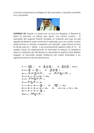 concluyo aceptando la inteligencia del calculador y decidió convertirlo
en su secretario.




CAPITULO VII: Dando un paseo por el zoco en Bagdad, a Beremiz le
llamó la atención un letrero que decía “Los cuatro cuatros”. El
mercader del negocio intentó venderle un turbante azul que fue del
agrado de Beremiz quien comenzó a explicarle que con cuatro cuatros
podía formar un número cualquiera, por ejemplo: para formar el cero
es 44-44, para el 1, 44/44; y así sucesivamente explicó hasta el 10. Al
quedar claras las explicaciones al mercader le expuso un problema
sobre un préstamo de 100 dinares el calculador le explicó cómo debían
pagarle, el mercader quedó satisfecho por haber entendido y en
agradecimiento le dio el turbante azul.
 