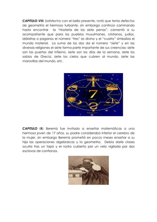 CAPITULO VIII: Satisfecho con el bello presente, notó que tenía defectos
de geometría el hermoso turbante, sin embargo continúo caminando
hasta encontrar la “Hostería de las siete penas”, comentó a su
acompañante que para los pueblos musulmanes, cristianos, judíos,
idólatras o paganos el número “tres” es divino y el “cuatro” simboliza el
mundo material. La suma de los dos da el número “siete” y en las
diversas religiones el siete forma parte importante de sus creencias: siete
son las puertas del infierno, siete son los días de la semana, siete los
sabios de Grecia, siete los cielos que cubren al mundo, siete las
maravillas del mundo, etc.




CAPITULO IX: Beremiz fue invitado a enseñar matemáticas a una
hermosa joven de 17 años, su padre consideraba inferior el cerebro de
la mujer, sin embargo Beremiz prometió en pocos meses enseñar a su
hija las operaciones algebraicas y la geometría. Debía darle clases
oculta tras un tapiz y el rostro cubierto por un velo vigilada por dos
esclavas de confianza.
 