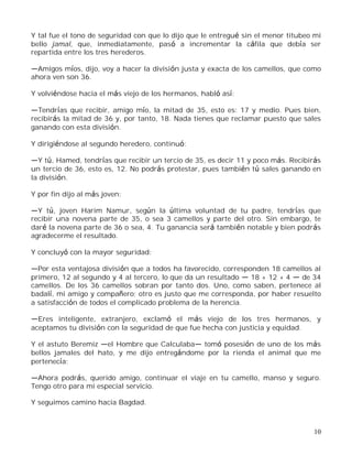 10
Y tal fue el tono de seguridad con que lo dijo que le entregué sin el menor titubeo mi
bello jamal, que, inmediatamente, pasó a incrementar la cáfila que debía ser
repartida entre los tres herederos.
Amigos míos, dijo, voy a hacer la división justa y exacta de los camellos, que como
ahora ven son 36.
Y volviéndose hacia el más viejo de los hermanos, habló así:
Tendrías que recibir, amigo mío, la mitad de 35, esto es: 17 y medio. Pues bien,
recibirás la mitad de 36 y, por tanto, 18. Nada tienes que reclamar puesto que sales
ganando con esta división.
Y dirigiéndose al segundo heredero, continuó:
Y tú, Hamed, tendrías que recibir un tercio de 35, es decir 11 y poco más. Recibirás
un tercio de 36, esto es, 12. No podrás protestar, pues también tú sales ganando en
la división.
Y por fin dijo al más joven:
Y tú, joven Harim Namur, según la última voluntad de tu padre, tendrías que
recibir una novena parte de 35, o sea 3 camellos y parte del otro. Sin embargo, te
daré la novena parte de 36 o sea, 4. Tu ganancia será también notable y bien podrás
agradecerme el resultado.
Y concluyó con la mayor seguridad:
Por esta ventajosa división que a todos ha favorecido, corresponden 18 camellos al
primero, 12 al segundo y 4 al tercero, lo que da un resultado 18 + 12 + 4 de 34
camellos. De los 36 camellos sobran por tanto dos. Uno, como saben, pertenece al
badalí, mi amigo y compañero; otro es justo que me corresponda, por haber resuelto
a satisfacción de todos el complicado problema de la herencia.
Eres inteligente, extranjero, exclamó el más viejo de los tres hermanos, y
aceptamos tu división con la seguridad de que fue hecha con justicia y equidad.
Y el astuto Beremiz el Hombre que Calculaba tomó posesión de uno de los más
bellos jamales del hato, y me dijo entregándome por la rienda el animal que me
pertenecía:
Ahora podrás, querido amigo, continuar el viaje en tu camello, manso y seguro.
Tengo otro para mi especial servicio.
Y seguimos camino hacia Bagdad.
 