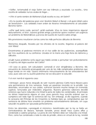 100
Señor, tartamudeó el viejo Salim con voz trémula y asustada. La escolta Una
escolta de soldados turcos acaba de llegar
¡Por el santo nombre de Mahoma! ¿Qué escolta es esa, oh Salim?
Es la escolta del poderoso gran visir Ibrahim Maluf el Barad ¡A quien Allah cubra
de beneficios! . Los soldados traen orden de llevarse inmediatamente al calculador
Beremiz Samir .
¿Por qué tanto ruido, perros?, grité exaltado. ¡Eso no tiene importancia alguna!
Naturalmente, el Visir, nuestro grande amigo y protector quiere resolver con urgencia
un problema de Matemáticas y precisa del auxilio de nuestro sabio amigo.
Mis previsiones resultaron ciertas como los más perfectos cálculos de Beremiz.
Momentos después, llevados por los oficiales de la escolta, llegamos al palacio del
visir Maluf.
Encontramos al poderoso ministro en el rico salón de las audiencias, acompañado
por tres auxiliares de su confianza. Llevaba en la mano una hoja llena de números y
cálculos.
¿Cuál nuevo problema sería aquel que había venido a perturbar tan profundamente
el espíritu del digno auxiliar del Califa?
El caso es grave, ¡oh calculador!, comenzó el visir dirigiéndose a Beremiz. Me
encuentro de momento preocupado por uno de los más complicados problemas que
haya tenido en mi vida. Quiero informarte minuciosamente de los antecedentes del
caso, pues solo con tu auxilio podremos tal vez descubrir la solución.
Y el visir narró el siguiente caso:
Anteayer, pocas horas después de salir nuestro glorioso Califa hacia Basora para
una permanencia de tres semanas, hubo un pavoroso incendio en la prisión. Los
detenidos, encerrados en sus celdas, sufrieron durante mucho tiempo un tremendo
suplicio, torturados por indecibles angustias. Nuestro generoso soberano decidió
entonces que fuera reducida a la mitad la pena de todos los condenados. Al principio
no dimos importancia alguna al caso, pues parecía muy sencillo ordenar que se
cumpliera con todo rigor la sentencia del rey. Sin embargo, al día siguiente, cuando
la caravana del Príncipe de los Creyentes se hallaba lejos ya, comprobamos que tal
sentencia de última hora envolvía un problema extremadamente delicado, sin cuya
solución no podría ser ejecutada perfectamente.
Entre los detenidos prosiguió el ministro beneficiados por la ley se halla un
contrabandista de Basora, llamado Sanadik, preso desde hace cuatro años y
condenado a cadena perpetua. La pena de este hombre debe ser reducida a la mitad.
Pero, como fue condenado a toda la vida de prisión, ahora en virtud de la ley, tendrá
 