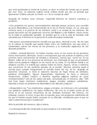 101
que serle perdonada la mitad de la pena, es decir la mitad del tiempo que le queda
por vivir. Pero, no sabemos cuánto vivirá. ¿Cómo dividir por dos un periodo que
ignoramos? ¿Cómo calcular la mitad x de su tiempo de vida?
Después de meditar unos minutos, respondió Beremiz de manera cautelosa y
prudente:
Ese problema me parece extremadamente delicado porque encierra una cuestión
de pura Matemática y de interpretación de la ley al mismo tiempo. Es un caso que
interesa tanto a la justicia de los hombres como a la verdad de los números. No
puedo discutirlo con los poderosos recursos del Álgebra y del Análisis, hasta visitar
en la celda al condenado Sanadik. Es posible que la x de la vida de Sanadik esté
calculada por el Destino en la pared de la celda del propio condenado.
Me parece extraordinariamente extraño eso que dices, observó el visir. No me cabe
en la cabeza la relación que pueda haber entre las maldiciones con que locos y
condenados cubren los muros de las prisiones y la resolución algebraica de tan
delicado problema.
¡Señor!, exclamó Beremiz. Se hallan muchas veces en los muros de las prisiones
frases interesantes, fórmulas, versos e inscripciones que nos aclaran el espíritu y nos
orientan hacia sentimientos de bondad y clemencia. Consta que, cierta vez, el rey
Mazim, señor de la rica provincia de Korassan, fue informado de que un presidiario
había escrito palabras mágicas en los muros de su celda. El rey Mazim llamó a un
diligente escriba y le ordenó que copiara todas las letras, figuras, versos o números
que encontrara en las sombrías paredes de la prisión. Muchas semanas pasó el
escriba para cumplir íntegramente la extraña orden del rey. Al fin, después de
pacientes esfuerzos, le llevó al soberano decenas de hojas llenas de símbolos,
palabras ininteligibles, figuras disparatadas, blasfemias de locos y números
inexpresivos. ¿Cómo traducir o descifrar aquellas páginas repletas de cosas
incomprensibles? Uno de los sabios del país, consultado por el monarca, dijo: ¡Oh
rey! Esas hojas contienen maldiciones, plagas, herejías, palabras cabalísticas,
leyendas y hasta un problema de Matemática con cálculos y figuras .
Respondió el rey: Las maldiciones, plagas y herejías, no interesan a mi curiosidad.
Las palabras cabalísticas me dejan indiferente. No creo en el poder oculto de las
letras ni en las fuerzas misteriosas de los símbolos humanos. Me interesa, sin
embargo, conocer el verso, lo que dice la leyenda, pues son productos nobilísimos de
los que el hombre puede hallar consuelo en su aflicción, enseñanzas para el que no
sabe o advertencias para el poderoso .
Ante la petición del monarca, dijo el ulema:
La desesperación del condenado es poco propicia a la inspiración.
Replicó el monarca:
 