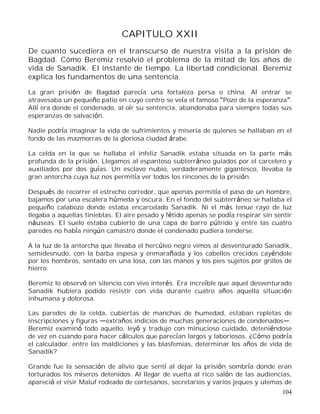 104
CAPITULO XXII
De cuanto sucediera en el transcurso de nuestra visita a la prisión de
Bagdad. Cómo Beremiz resolvió el problema de la mitad de los años de
vida de Sanadik. El instante de tiempo. La libertad condicional. Beremiz
explica los fundamentos de una sentencia.
La gran prisión de Bagdad parecía una fortaleza persa o china. Al entrar se
atravesaba un pequeño patio en cuyo centro se veía el famoso Pozo de la esperanza .
Allí era donde el condenado, al oír su sentencia, abandonaba para siempre todas sus
esperanzas de salvación.
Nadie podría imaginar la vida de sufrimientos y miseria de quienes se hallaban en el
fondo de las mazmorras de la gloriosa ciudad árabe.
La celda en la que se hallaba el infeliz Sanadik estaba situada en la parte más
profunda de la prisión. Llegamos al espantoso subterráneo guiados por el carcelero y
auxiliados por dos guías. Un esclavo nubio, verdaderamente gigantesco, llevaba la
gran antorcha cuya luz nos permitía ver todos los rincones de la prisión.
Después de recorrer el estrecho corredor, que apenas permitía el paso de un hombre,
bajamos por una escalera húmeda y oscura. En el fondo del subterráneo se hallaba el
pequeño calabozo donde estaba encarcelado Sanadik. Ni el más tenue rayo de luz
llegaba a aquellas tinieblas. El aire pesado y fétido apenas se podía respirar sin sentir
náuseas. El suelo estaba cubierto de una capa de barro pútrido y entre las cuatro
paredes no había ningún camastro donde el condenado pudiera tenderse.
A la luz de la antorcha que llevaba el hercúleo negro vimos al desventurado Sanadik,
semidesnudo, con la barba espesa y enmarañada y los cabellos crecidos cayéndole
por los hombros, sentado en una losa, con las manos y los pies sujetos por grillos de
hierro.
Beremiz lo observó en silencio con vivo interés. Era increíble que aquel desventurado
Sanadik hubiera podido resistir con vida durante cuatro años aquella situación
inhumana y dolorosa.
Las paredes de la celda, cubiertas de manchas de humedad, estaban repletas de
inscripciones y figuras extraños indicios de muchas generaciones de condenados .
Beremiz examinó todo aquello, leyó y tradujo con minucioso cuidado, deteniéndose
de vez en cuando para hacer cálculos que parecían largos y laboriosos. ¿Cómo podría
el calculador, entre las maldiciones y las blasfemias, determinar los años de vida de
Sanadik?
Grande fue la sensación de alivio que sentí al dejar la prisión sombría donde eran
torturados los míseros detenidos. Al llegar de vuelta al rico salón de las audiencias,
apareció el visir Maluf rodeado de cortesanos, secretarios y varios jeques y ulemas de
 