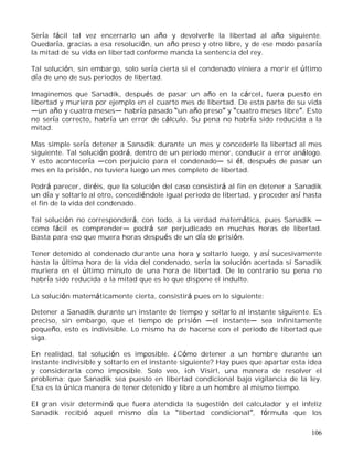106
Sería fácil tal vez encerrarlo un año y devolverle la libertad al año siguiente.
Quedaría, gracias a esa resolución, un año preso y otro libre, y de ese modo pasaría
la mitad de su vida en libertad conforme manda la sentencia del rey.
Tal solución, sin embargo, solo sería cierta si el condenado viniera a morir el último
día de uno de sus periodos de libertad.
Imaginemos que Sanadik, después de pasar un año en la cárcel, fuera puesto en
libertad y muriera por ejemplo en el cuarto mes de libertad. De esta parte de su vida
un año y cuatro meses habría pasado un año preso y cuatro meses libre . Esto
no sería correcto, habría un error de cálculo. Su pena no habría sido reducida a la
mitad.
Mas simple sería detener a Sanadik durante un mes y concederle la libertad al mes
siguiente. Tal solución podrá, dentro de un periodo menor, conducir a error análogo.
Y esto acontecería con perjuicio para el condenado si él, después de pasar un
mes en la prisión, no tuviera luego un mes completo de libertad.
Podrá parecer, diréis, que la solución del caso consistirá al fin en detener a Sanadik
un día y soltarlo al otro, concediéndole igual periodo de libertad, y proceder así hasta
el fin de la vida del condenado.
Tal solución no corresponderá, con todo, a la verdad matemática, pues Sanadik
como fácil es comprender podrá ser perjudicado en muchas horas de libertad.
Basta para eso que muera horas después de un día de prisión.
Tener detenido al condenado durante una hora y soltarlo luego, y así sucesivamente
hasta la última hora de la vida del condenado, sería la solución acertada si Sanadik
muriera en el último minuto de una hora de libertad. De lo contrario su pena no
habría sido reducida a la mitad que es lo que dispone el indulto.
La solución matemáticamente cierta, consistirá pues en lo siguiente:
Detener a Sanadik durante un instante de tiempo y soltarlo al instante siguiente. Es
preciso, sin embargo, que el tiempo de prisión el instante sea infinitamente
pequeño, esto es indivisible. Lo mismo ha de hacerse con el periodo de libertad que
siga.
En realidad, tal solución es imposible. ¿Cómo detener a un hombre durante un
instante indivisible y soltarlo en el instante siguiente? Hay pues que apartar esta idea
y considerarla como imposible. Solo veo, ¡oh Visir!, una manera de resolver el
problema: que Sanadik sea puesto en libertad condicional bajo vigilancia de la ley.
Esa es la única manera de tener detenido y libre a un hombre al mismo tiempo.
El gran visir determinó que fuera atendida la sugestión del calculador y el infeliz
Sanadik recibió aquel mismo día la libertad condicional , fórmula que los
 