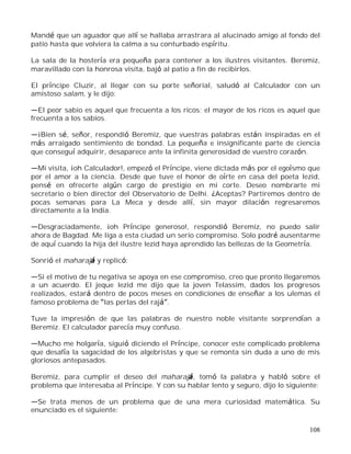108
Mandé que un aguador que allí se hallaba arrastrara al alucinado amigo al fondo del
patio hasta que volviera la calma a su conturbado espíritu.
La sala de la hostería era pequeña para contener a los ilustres visitantes. Beremiz,
maravillado con la honrosa visita, bajó al patio a fin de recibirlos.
El príncipe Cluzir, al llegar con su porte señorial, saludó al Calculador con un
amistoso salam, y le dijo:
El peor sabio es aquel que frecuenta a los ricos; el mayor de los ricos es aquel que
frecuenta a los sabios.
¡Bien sé, señor, respondió Beremiz, que vuestras palabras están inspiradas en el
más arraigado sentimiento de bondad. La pequeña e insignificante parte de ciencia
que conseguí adquirir, desaparece ante la infinita generosidad de vuestro corazón.
Mi visita, ¡oh Calculador!, empezó el Príncipe, viene dictada más por el egoísmo que
por el amor a la ciencia. Desde que tuve el honor de oírte en casa del poeta Iezid,
pensé en ofrecerte algún cargo de prestigio en mi corte. Deseo nombrarte mi
secretario o bien director del Observatorio de Delhi. ¿Aceptas? Partiremos dentro de
pocas semanas para La Meca y desde allí, sin mayor dilación regresaremos
directamente a la India.
Desgraciadamente, ¡oh Príncipe generoso!, respondió Beremiz, no puedo salir
ahora de Bagdad. Me liga a esta ciudad un serio compromiso. Solo podré ausentarme
de aquí cuando la hija del ilustre Iezid haya aprendido las bellezas de la Geometría.
Sonrió el maharajá y replicó:
Si el motivo de tu negativa se apoya en ese compromiso, creo que pronto llegaremos
a un acuerdo. El jeque Iezid me dijo que la joven Telassim, dados los progresos
realizados, estará dentro de pocos meses en condiciones de enseñar a los ulemas el
famoso problema de las perlas del raj .
Tuve la impresión de que las palabras de nuestro noble visitante sorprendían a
Beremiz. El calculador parecía muy confuso.
Mucho me holgaría, siguió diciendo el Príncipe, conocer este complicado problema
que desafía la sagacidad de los algebristas y que se remonta sin duda a uno de mis
gloriosos antepasados.
Beremiz, para cumplir el deseo del maharajá, tomó la palabra y habló sobre el
problema que interesaba al Príncipe. Y con su hablar lento y seguro, dijo lo siguiente:
Se trata menos de un problema que de una mera curiosidad matemática. Su
enunciado es el siguiente:
 