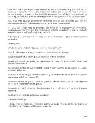 109
Un rajá dejó a sus hijas cierto número de perlas y determinó que la división se
hiciera del siguiente modo: la hija mayor se quedaría con una perla y un séptimo de
lo que quedara. La segunda hija recibiría dos perlas y un séptimo de la restante, la
tercera joven recibiría 3 perlas y un séptimo de lo que quedara. Y así sucesivamente.
Las hijas más jóvenes presentaron demanda ante el juez alegando que por ese
complicado sistema de división resultaban fatalmente perjudicadas.
El juez, que según reza la tradición, era hábil en la resolución de problemas,
respondió prestamente que las reclamantes estaban engañadas y que la división
propuesta por el viejo rajá era justa y perfecta.
Y tenía razón. Hecha la división, cada una de las hermanas recibió el mismo número
de perlas.
Se pregunta:
¿Cuántas perlas había? ¿Cuántas eran las hijas del rajá?
La solución de ese problema no ofrece la menor dificultad. Veamos:
Las perlas eran 36 y tenían que ser divididas entre 6 personas.
La primera recibió una perla y un séptimo de 36; cinco. Es decir recibió realmente 6
perlas y quedaban 30.
La segunda, de las 30 que encontró recibió 2 y un séptimo de 28, que es 4. Luego,
recibió 6 y dejó 24.
La tercera, de las 24 que encontró recibió 3 y un séptimo de 21; es decir 3. Se quedó
pues con 6 y dejó un resto de 18.
La cuarta, de las 18 que encontró, se quedó 4 más un séptimo de 14. Y un séptimo
de 14 es 2. Recibió también 6 perlas.
La quinta encontró 12 perlas. De ellas recibió 5 y un séptimo de 7, es decir 1. Luego
recibió 6.
La hija menor recibió 6 perlas que quedaban.
Y Beremiz concluyó:
Como veis, el problema, realmente ingenioso, nada tiene de difícil. Se llega a la
solución sin artificios ni sutilezas de raciocinio.
 