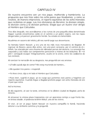 11
CAPITULO IV
De nuestro encuentro con un rico jeque, malherido y hambriento. La
propuesta que nos hizo sobre los ocho panes que llevábamos, y cómo se
resolvió, de manera imprevista, el reparto equitativo de las ocho monedas
que recibimos en pago. Las tres divisiones de Beremiz: la división simple,
la división cierta y la división perfecta. Elogio que un ilustre visir dirigió
al Hombre que Calculaba.
Tres días después, nos acercábamos a las ruinas de una pequeña aldea denominada
Sippar cuando encontramos caído en el camino a un pobre viajero, con las ropas
desgarradas y al parecer gravemente herido. Su estado era lamentable.
Acudimos en socorro del infeliz y él nos narró luego sus desventuras.
Se llamaba Salem Nassair, y era uno de los más ricos mercaderes de Bagdad. Al
regresar de Basora, pocos días antes, con una gran caravana, por el camino de el
Hilleh, fue atacado por una chusma de nómadas persas del desierto. La caravana fue
saqueada y casi todos sus componentes perecieron a manos de los beduinos. Él el
jefe consiguió escapar milagrosamente, oculto en la arena, entre los cadáveres de
sus esclavos.
Al concluir la narración de su desgracia, nos preguntó con voz ansiosa:
¿Traéis quizá algo de comer? Me estoy muriendo de hambre
Me quedan tres panes respondí.
Yo llevo cinco, dijo a mi lado el Hombre que Calculaba.
Pues bien, sugirió el jeque, yo os ruego que juntemos esos panes y hagamos un
reparto equitativo. Cuando llegue a Bagdad prometo pagar con ocho monedas de oro
el pan que coma.
Así lo hicimos.
Al día siguiente, al caer la tarde, entramos en la célebre ciudad de Bagdad, perla de
Oriente.
Al atravesar la vistosa plaza tropezamos con un aparatoso cortejo a cuyo frente iba,
en brioso alazán, el poderoso brahim Maluf, uno de los visires.
El visir, al ver al jeque Salem Nassair en nuestra compañía le llamó, haciendo
detener a su brillante comitiva y le preguntó:
 