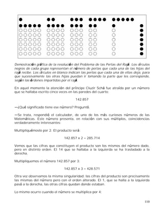 110
Demostración gráfica de la resolución del Problema de las Perlas del Rajá. Los círculos
negros de cada grupo representan el número de perlas que cada una de las hijas del
rajá recibe. Los círculos en blanco indican las perlas que cada una de ellas deja, para
que sucesivamente las otras hijas puedan ir tomando la parte que les corresponde,
según las órdenes impartidas por el rajá.
En aquel momento la atención del príncipe Cluzir Schá fue atraída por un número
que se hallaba escrito cinco veces en las paredes del cuarto:
142.857
¿Qué significado tiene ese número? Preguntó.
Se trata, respondió el calculador, de uno de los más curiosos números de las
Matemáticas. Este número presenta, en relación con sus múltiplos, coincidencias
verdaderamente interesantes:
Multipliquémoslo por 2. El producto será:
142.857 x 2 = 285.714
Vemos que las cifras que constituyen el producto son los mismos del número dado,
pero en distinto orden. El 14 que se hallaba a la izquierda se ha trasladado a la
derecha.
Multipliquemos el número 142.857 por 3:
142.857 x 3 = 428.571
Otra vez observamos la misma singularidad: las cifras del producto son precisamente
las mismas del número pero con el orden alterado. El 1, que se halla a la izquierda
pasó a la derecha, las otras cifras quedan donde estaban.
Lo mismo ocurre cuando el número se multiplica por 4:
 