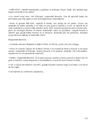 112
¡N Elin?, repitió asombrado y jubiloso el príncipe Cluzir Schá. ¿Es posible que
hayas conocido a ese sabio?
Lo conocí muy bien, ¡oh Príncipe!, respondió Beremiz. Con él aprendí todos los
principios que hoy aplico a mis investigaciones matemáticas.
Pues el grande N Elin, explicó el hindú, era amigo de mi padre. Cierta vez
después de haber perdido a un hijo en una guerra injusta y cruel, se apartó de la
vida ciudadana y nunca más volvió a verlo. Hice muchas pesquisas para encontrarlo,
pero no conseguí obtener la menor indicación sobre su paradero. Llegué incluso a
admitir que quizá había muerto en el desierto, devorado por las panteras. ¿Puedes
acaso decirme dónde se halla N Elin?
Respondió Beremiz:
Cuando salí para Bagdad lo dejó en Khoi, en Persia, junto con tres amigos.
Pues en cuanto regrese de la Meca iremos a la ciudad de Khoi a buscar a ese gran
ulema, respondió el Príncipe. Quiero llevarlo a mi palacio. ¿Podrás, ¡oh Calculador!,
ayudarnos en esa grandiosa empresa?
Señor, respondió Beremiz. Si es para prestar auxilio y hacer justicia a quien fue mi
guía y maestro, estoy dispuesto a acompañaros si preciso fuera hasta la India.
Y así, a causa del número 142.857, quedó resuelto nuestro viaje a la India, a la tierra
de los rajás.
Y tal número es realmente cabalístico
 