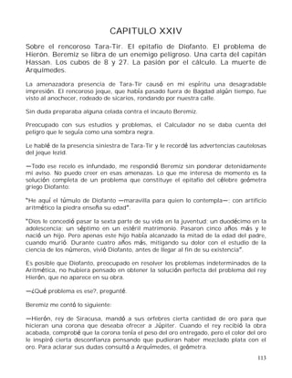 113
CAPITULO XXIV
Sobre el rencoroso Tara-Tir. El epitafio de Diofanto. El problema de
Hierón. Beremiz se libra de un enemigo peligroso. Una carta del capitán
Hassan. Los cubos de 8 y 27. La pasión por el cálculo. La muerte de
Arquímedes.
La amenazadora presencia de Tara-Tir causó en mi espíritu una desagradable
impresión. El rencoroso jeque, que había pasado fuera de Bagdad algún tiempo, fue
visto al anochecer, rodeado de sicarios, rondando por nuestra calle.
Sin duda preparaba alguna celada contra el incauto Beremiz.
Preocupado con sus estudios y problemas, el Calculador no se daba cuenta del
peligro que le seguía como una sombra negra.
Le hablé de la presencia siniestra de Tara-Tir y le recordé las advertencias cautelosas
del jeque Iezid.
Todo ese recelo es infundado, me respondió Beremiz sin ponderar detenidamente
mi aviso. No puedo creer en esas amenazas. Lo que me interesa de momento es la
solución completa de un problema que constituye el epitafio del célebre geómetra
griego Diofanto:
He aquí el túmulo de Diofanto maravilla para quien lo contempla ; con artificio
aritmético la piedra enseña su edad .
Dios le concedió pasar la sexta parte de su vida en la juventud; un duodécimo en la
adolescencia; un séptimo en un estéril matrimonio. Pasaron cinco años más y le
nació un hijo. Pero apenas este hijo había alcanzado la mitad de la edad del padre,
cuando murió. Durante cuatro años más, mitigando su dolor con el estudio de la
ciencia de los números, vivió Diofanto, antes de llegar al fin de su existencia .
Es posible que Diofanto, preocupado en resolver los problemas indeterminados de la
Aritmética, no hubiera pensado en obtener la solución perfecta del problema del rey
Hierón, que no aparece en su obra.
¿Qué problema es ese?, pregunté.
Beremiz me contó lo siguiente:
Hierón, rey de Siracusa, mandó a sus orfebres cierta cantidad de oro para que
hicieran una corona que deseaba ofrecer a Júpiter. Cuando el rey recibió la obra
acabada, comprobé que la corona tenía el peso del oro entregado, pero el color del oro
le inspiró cierta desconfianza pensando que pudieran haber mezclado plata con el
oro. Para aclarar sus dudas consultó a Arquímedes, el geómetra.
 