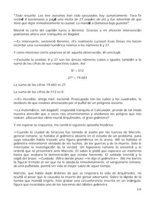 115
Todo resuelto. Los tres asesinos han sido ejecutados hoy sumariamente. Tara-Tir
recibió 8 bastonazos y pagó una multa de 27 cequíes de oro y fue advertido de que
tiene que dejar inmediatamente la ciudad. Lo mandé a Damasco bajo guardia .
Mostré la carta del capitán turco a Beremiz. Gracias a mi eficiente intervención
podríamos ahora vivir tranquilos en Bagdad.
Es interesante, sentenció Beremiz. ¡Es realmente curioso! Esas líneas me hacen
recordar una curiosidad numérica relativa a los números 8 y 27.
Y como mostrase cierta sorpresa al oír aquella observación, él concluyó:
Excluida la unidad, 8 y 27 son los únicos números cubos e iguales también a la
suma de las cifras de sus respectivos cubos. Así:
83 = 512
273 = 19.683
La suma de las cifras 19.683 es 27.
La suma de las cifras de 512 es 8.
¡Es increíble, amigo mío!, exclamé. Preocupado con los cubos y los cuadrados, te
olvidaste de que estabas amenazado por el puñal de un peligroso asesino.
La matemática, ¡oh bagdalí!, respondió tranquilo el Calculador, prende de tal modo
nuestra atención que a veces nos ensimismamos y olvidamos los peligros que nos
rodean. ¿Recuerdas cómo murió Arquímedes, el gran geómetra?
Y sin esperar la respuesta, me contó el siguiente episodio histórico:
Cuando la ciudad de Siracusa fue tomada al asalto por las fuerzas de Marcelo,
general romano, se hallaba el geómetra absorto en el estudio de un problema, para
cuya solución había trazado una figura geométrica en la arena. Allí se hallaba el
geómetra enteramente olvidado de las luchas, de las guerras y de la muerte. Solo le
interesaba la investigación de la verdad. Un legionario romano lo encontró y le
ordenó que se presentara ante Marcelo. El sabio le pidió que esperara un momento
hasta que acabara la demostración que estaba haciendo. El soldado insistió y le
cogió del brazo: Cuidado. ¡Mira donde pisas! le dijo el geómetra . ¡No me borres
la figura! Irritado al ver que no le obedecía inmediatamente, el sanguinario romano,
de una puñalada, postró sin vida al mayor sabio de aquel tiempo.
Marcelo, que había dado órdenes de que se respetara la vida de Arquímedes, no
ocultó el pesar que le causaba la muerte del genial adversario. Sobre la lápida de la
tumba que mandó erigirle, hizo grabar una circunferencia inscrita en un triángulo,
figura que recordaba uno de los teoremas del célebre geómetra.
 