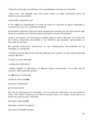 116
Y Beremiz concluyó, acercándose a mí y poniéndome la mano en el hombro:
¿No crees, ¡oh bagdalí!, que sería justo incluir al sabio siracusano entre los
mártires de la Geometría?
¿Qué podía responderle yo?
El fin trágico de Arquímedes me trajo de nuevo al recuerdo la figura indeseable y
rencorosa de Tara-Tir, el pérfido envidioso.
¿Estaríamos realmente libres de aquel sanguinario vendedor de sal? ¿No volvería más
tarde de su destierro en Damasco para buscarnos nuevas dificultades?
Junto a la ventana, con los brazos cruzados sobre el pecho, Beremiz, con cierto aire
de tristeza, observaba descuidado a los hombres que pasaban apresurados en
dirección al mercado.
Me pareció interesante interferirme en sus meditaciones, arrancándolo de su
nostalgia, y le pregunté:
¿Qué es eso? ¿Estás triste? ¿Sientes añoranza por tu país o es que estás planeando
nuevos cálculos?
E insistí en tono divertido:
¿Cálculos o añoranza?
Amigo bagdalí: la añoranza y el cálculo andan entrelazados. Ya lo dijo uno de
nuestros más inspirados poetas:
La añoranza es calculada
mediante cifras también
distancia multiplicada
por el factor Amor.
No creo sin embargo que la nostalgia, una vez reducida a fórmulas, sea calculable en
cifras. ¡Por Allah! Cuando yo era niño oí muchas veces a mi madre, encerrada en el
harem de nuestra casa, cantando:
Nostalgia, vieja canción.
Nostalgia, sombra de alguien,
Que solo se llevará el tiempo
 