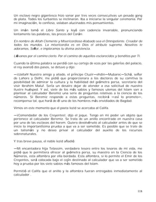118
Un esclavo negro gigantesco hizo sonar por tres veces consecutivas un pesado gong
de plata. Todos los turbantes se inclinaron. Iba a iniciarse la singular ceremonia. Por
mi imaginación, lo confieso, volaban alucinados mis pensamientos.
Un imán tomó el Libro Santo y leyó con cadencia invariable, pronunciando
lentamente las palabras, las preces del Corán:
En nombre de Allah Clemente y Misericordioso Alabado sea el Omnipotente. Creador de
todos los mundos. La misericordia es en Dios el atributo supremo. Nosotros te
adoramos, Señor, e imploramos tu divina asistencia.
Llévanos por el camino cierto. Por el camino de aquellos esclarecidos y benditos por Ti.
Cuando la última palabra se perdió con su cortejo de ecos por las galerías del palacio,
el rey avanzó dos pasos, se detuvo y dijo:
¡Uallah! Nuestro amigo y aliado, el príncipe Cluzir ehdin Mubarec Schá, señor
de Lahore y Delhi, me pidió que proporcionara a los doctores de su comitiva la
posibilidad de admirar la cultura y la habilidad del geómetra persa, secretario del
visir Ibrahim Maluf. Sería un desaire dejar de atender a esa solicitud de nuestro
ilustre huésped. Y así, siete de los más sabios y famosos ulemas del Islam van a
plantear al calculador Beremiz una serie de preguntas relativas a la ciencia de los
números. Si Beremiz responde a estas preguntas, recibirá así lo prometo ,
recompensa tal, que hará de él uno de los hombres más envidiados de Bagdad.
Vimos en este momento que el poeta Iezid se acercaba al Califa.
¡Comendador de los Creyentes!, dijo el jeque. Tengo en mi poder un objeto que
pertenece al calculador Beremiz. Se trata de un anillo encontrado en nuestra casa
por una de las esclavas del harem. Quiero devolvérselo al calculador antes de que se
inicie la importantísima prueba a que va a ser sometido. Es posible que se trate de
un talismán y no deseo privar al calculador del auxilio de los recursos
sobrenaturales.
Y tras breve pausa, el noble Iezid añadió:
Mi encantadora hija Telassim, verdadero tesoro entre los tesoros de mi vida, me
pidió que le permitiera ofrecer al geómetra persa, su maestro en la Ciencia de los
Números, esta alfombra por ella bordada. Esta alfombra, si lo permite el Emir de los
Creyentes, será colocada bajo el cojín destinado al calculador que va a ser sometido
hoy a prueba por los siete sabios más famosos del Islam.
Permitió el Califa que el anillo y la alfombra fueran entregados inmediatamente al
calculador .
 