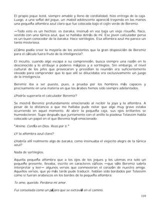 119
El propio jeque Iezid, siempre amable y lleno de cordialidad, hizo entrega de la caja.
Luego, a una señal del jeque, un mabid adolescente apareció trayendo en las manos
una pequeña alfombra azul claro que fue colocada bajo el cojín verde de Beremiz.
Todo esto es un hechizo; es baraka, insinuó en voz baja un viejo risueño, flaco,
vestido con una túnica azul, que se hallaba detrás de mí. Ese joven calculador persa
es un buen conocedor de la baraka. Hace sortilegios. Esa alfombra azul me parece un
tanto misteriosa.
¿Cómo podía creer la mayoría de los asistentes que la gran disposición de Beremiz
para el cálculo fuera fruto de la inteligencia?
El inculto, cuando algo escapa a su comprensión, busca siempre una razón en lo
desconocido y lo atribuye a poderes mágicos y a sortilegios. Sin embargo, el nivel
cultural de los jefes que provocaron y presidían la reunión era suficientemente
elevado para comprender que lo que allí se dilucidaba era exclusivamente un juego
de la inteligencia.
Beremiz iba a ser puesto, pues, a prueba por los hombres más capaces y
precisamente en una materia en que los árabes hemos sido siempre adelantados.
¿Podría superarla el calculador Beremiz?
Se mostró Beremiz profundamente emocionado al recibir la joya y la alfombra. A
pesar de la distancia a que me hallaba pude notar que algo muy grave estaba
ocurriendo en aquel momento. Al abrir la pequeña caja, sus ojos brillantes se
humedecieron. Supe después que juntamente con el anillo la piadosa Telassim había
colocado un papel en el que Beremiz leyó emocionado:
Animo. Confía en Dios. Rezo por ti.
¿Y la alfombra azul claro?
¿Habría allí realmente algo de baraka, como insinuaba el viejecito alegre de la túnica
azul?
Nada de sortilegios.
Aquella pequeña alfombra que a los ojos de los jeques y los ulemas era solo un
pequeño presente, llevaba, escrito en caracteres cúficos que sólo Beremiz sabría
interpretar y leer algunos versos que conmovieron el corazón de nuestro amigo.
Aquellos versos, que yo más tarde pude traducir, habían sido bordados por Telassim
como si fueran arabescos en los bordes de la pequeña alfombra:
Te amo, querido. Perdona mi amor.
Fui consolada como un pájaro que se extravió en el camino.
 