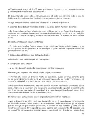 12
¿Qué te pasó, amigo mío? ¿Cómo es que llegas a Bagdad con las ropas destrozadas
y en compañía de estos dos desconocidos?
El desventurado jeque relató minuciosamente al poderoso ministro todo lo que le
había ocurrido en le camino, haciendo los mayores elogios de nosotros.
Paga inmediatamente a estos dos forasteros, le ordenó el gran visir.
Y sacando de su bolsa 8 monedas de oro se las dio a Salem Nassair, diciendo:
Te llevaré ahora mismo al palacio, pues el Defensor de los Creyentes deseará sin
duda ser informado de la nueva afrenta que los bandidos y beduinos le han infligido
al atacar a nuestros amigos y saquear una de nuestras caravanas en territorio del
Califa.
El rico Salem Nassair nos dijo entonces:
Os dejo, amigos míos. Quiero, sin embargo, repetiros mi agradecimiento por el gran
auxilio que me habéis prestado. Y para cumplir la palabra dada, os pagaré lo que tan
generosamente disteis.
Y dirigiéndose al Hombre que Calculaba le dijo:
Recibirás cinco monedas por los cinco panes.
Y volviéndose a mí, añadió:
Y tú, ¡Oh, bagdalí!, recibirás tres monedas por los tres panes.
Mas con gran sorpresa mía, el calculador objetó respetuoso:
¡Perdón, oh, jeque! La división, hecha de ese modo, puede ser muy sencilla, pero
no es matemáticamente cierta. Si yo entregué 5 panes he de recibir 7 monedas, mi
compañero bagdalí, que dio 3 panes, debe recibir una sola moneda.
¡Por el nombre de Mahoma!, intervino el visir Ibrahim, interesado vivamente por el
caso. ¿Cómo va a justificar este extranjero tan disparatado reparto? Si contribuiste
con 5 panes ¿por qué exiges 7 monedas?, y si tu amigo contribuyó con 3 panes ¿por
qué afirmas que él debe recibir solo una moneda?
El Hombre que Calculaba se acercó al prestigioso ministro y habló así:
Voy a demostraros. ¡Oh, visir!, que la división de las 8 monedas por mí propuesta
es matemáticamente cierta. Cuando durante el viaje, teníamos hambre, yo sacaba un
pan de la caja en que estaban guardados, lo dividía en tres pedazos, y cada uno de
nosotros comía uno. Si yo aporté 5 panes, aporté, por consiguiente, 15 pedazos ¿no
es verdad? Si mi compañero aportó 3 panes, contribuyó con 9 pedazos. Hubo así un
 