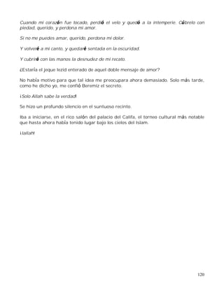 120
Cuando mi corazón fue tocado, perdió el velo y quedó a la intemperie. Cúbrelo con
piedad, querido, y perdona mi amor.
Si no me puedes amar, querido, perdona mi dolor.
Y volveré a mi canto, y quedaré sentada en la oscuridad.
Y cubriré con las manos la desnudez de mi recato.
¿Estaría el jeque Iezid enterado de aquel doble mensaje de amor?
No había motivo para que tal idea me preocupara ahora demasiado. Solo más tarde,
como he dicho yo, me confió Beremiz el secreto.
¡Solo Allah sabe la verdad!
Se hizo un profundo silencio en el suntuoso recinto.
Iba a iniciarse, en el rico salón del palacio del Califa, el torneo cultural más notable
que hasta ahora había tenido lugar bajo los cielos del Islam.
¡Iallah!
 