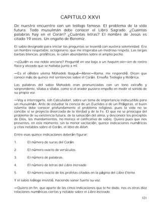 121
CAPITULO XXVI
De nuestro encuentro con un teólogo famoso. El problema de la vida
futura. Todo musulmán debe conocer el Libro Sagrado. ¿Cuántas
palabras hay en el Corán? ¿Cuántas letras? El nombre de Jesús es
citado 19 veces. Un engaño de Beremiz.
El sabio designado para iniciar las preguntas se levantó con austera solemnidad. Era
un hombre respetable, octogenario, que me inspiraba un medroso respeto. Las largas
barbas blancas, proféticas, le caían abundantes sobre el amplio pecho.
¿Quién es ese noble anciano? Pregunté en voz baja a un haquim oio ien de rostro
flaco y atezado que se hallaba junto a mí.
Es el célebre ulema Mohadeb Ibagu Abner Rama, me respondió. Dicen que
conoce más de quince mil sentencias sobre el Corán. Enseña Teología y Retórica.
Las palabras del sabio Mohadeb eran pronunciadas con un tono extraño y
sorprendente, sílaba a sílaba, como si el orador pusiera empeño en medir el sonido de
su propia voz.
Voy a interrogarte, ¡oh Calculador!, sobre un tema de importancia indiscutible para
un musulmán. Ante de estudiar la ciencia de un Euclides o de un Pitágoras, el buen
islamita debe conocer profundamente el problema religioso, pues la vida no se
concibe si se proyecta divorciada de la Verdad y de la Fe. El que no se preocupa del
problema de su existencia futura, de la salvación del alma, y desconoce los preceptos
de Dios, los mandamientos, no merece el calificativo de sabio. Quiero pues que nos
presentes, en este momento, sin la menor vacilación, quince indicaciones numéricas
y citas notables sobre el Corán, el libro de Allah.
Entre esas quince indicaciones deberán figurar:
1. El número de suras del Corán.
2. El número exacto de versículos.
3. El número de palabras.
4. El número de letras del Libro Increado.
5. El número exacto de los profetas citados en la página del Libro Eterno.
Y el sabio teólogo insistió, haciendo sonar fuerte su voz:
Quiero en fin, que aparte de las cinco indicaciones que te he dado, nos es otras diez
relaciones numéricas ciertas y notable sobre el Libro Increado.
 