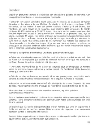 122
¡Uassalam!
Siguió un profundo silencio. Se esperaba con ansiedad la palabra de Beremiz. Con
tranquilidad asombrosa, el joven calculador respondió:
El Corán ¡oh sabio y venerable mufti! Consta de 144 suras, de las cuales 70 fueron
dictadas en La Meca y 44 en Medina. Se divide en 611 ashrs y contiene 6.236
versículos, de los cuales 7 son del primer capítulo Fatihat y 8 del último, Los
Hombres. La sura mayor es la segunda, que encierra 280 versículos. El Corán
contiene 46.439 palabras y 323.670 letras, cada una de las cuales contiene diez
virtudes especiales. Nuestro Libro Santo cita el nombre de 25 profetas, Issa, hijo de
María, es citado 19 veces. Hay cinco animales cuyos nombres fueron tomados como
epígrafes de cinco capítulos: la vaca, la abeja, la hormiga, la araña y el elefante. La
sura 102 se titula: La contestación de los números . Es notable ese capítulo del
Libro Increado por la advertencia que dirige en sus cinco versículos, a quienes se
preocupan de disputas estériles sobre números que no tienen importancia alguna
para el progreso espiritual de los hombres.
Al llegar a este punto, Beremiz hizo una ligera pausa y añadió luego:
Estas son, atendiendo a vuestra petición, las indicaciones numéricas sobre el Libro
de Allah. En la respuesta que acabo de formular hay un error que me apresuro a
confesar. En vez de quince relaciones cité dieciséis.
¡Por Allah!, murmuró tras de mí el viejo de la túnica azul. ¿Cómo puede un hombre
saber de memoria tantos números y tantas cosas¡ ¡Es fantástico! ¡Sabe hasta las
letras que tiene el Corán!
Estudia mucho, replicó casi en secreto el vecino, gordo y con una cicatriz en la
barbilla. Estudia mucho y lo recuerda todo. Ya oí algunos rumores al respecto.
Recordar no sirve de nada, cuchicheó aún el viejecito de la cara chupada. No sirve
de nada. Yo por ejemplo no me preocupo de recordar ni la edad de la hija de mi tío.
Me molestaban enormemente todos aquellos secreteos, aquellas palabras
cuchicheadas a media voz.
Pero el hecho es que Mohadeb confirmó todas aquellas indicaciones que había dado
Beremiz. Hasta el número de letras del Libro de Allah había sido enunciado sin error
de una unidad.
Me dijeron que este docto teólogo Mohadeb era un hombre que vivía en la pobreza. Y
debía ser verdad. A muchos sabios Allah les priva de riquezas, pues raramente
aparecen juntas la sabiduría y la riqueza.
Beremiz había superado con brillantez la primera prueba que le habían planteado en
aquel terrible debate, pero le flotaban aún unas seis.
 