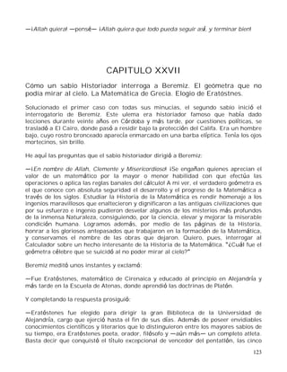123
¡Allah quiera! pens ¡Allah quiera que todo pueda seguir así, y terminar bien!
CAPITULO XXVII
Cómo un sabio Historiador interroga a Beremiz. El geómetra que no
podía mirar al cielo. La Matemática de Grecia. Elogio de Eratóstnes.
Solucionado el primer caso con todas sus minucias, el segundo sabio inició el
interrogatorio de Beremiz. Este ulema era historiador famoso que había dado
lecciones durante veinte años en Córdoba y más tarde, por cuestiones políticas, se
trasladó a El Cairo, donde pasó a residir bajo la protección del Califa. Era un hombre
bajo, cuyo rostro bronceado aparecía enmarcado en una barba elíptica. Tenía los ojos
mortecinos, sin brillo.
He aquí las preguntas que el sabio historiador dirigió a Beremiz:
¡En nombre de Allah, Clemente y Misericordioso! ¡Se engañan quienes aprecian el
valor de un matemático por la mayor o menor habilidad con que efectúa las
operaciones o aplica las reglas banales del cálculo! A mi ver, el verdadero geómetra es
el que conoce con absoluta seguridad el desarrollo y el progreso de la Matemática a
través de los siglos. Estudiar la Historia de la Matemática es rendir homenaje a los
ingenios maravillosos que enaltecieron y dignificaron a las antiguas civilizaciones que
por su esfuerzo e ingenio pudieron desvelar algunos de los misterios más profundos
de la inmensa Naturaleza, consiguiendo, por la ciencia, elevar y mejorar la miserable
condición humana. Logramos además, por medio de las páginas de la Historia,
honrar a los gloriosos antepasados que trabajaron en la formación de la Matemática,
y conservamos el nombre de las obras que dejaron. Quiero, pues, interrogar al
Calculador sobre un hecho interesante de la Historia de la Matemática. ¿Cuál fue el
geómetra célebre que se suicidó al no poder mirar al cielo?
Beremiz meditó unos instantes y exclamó:
Fue Eratóstenes, matemático de Cirenaica y educado al principio en Alejandría y
más tarde en la Escuela de Atenas, donde aprendió las doctrinas de Platón.
Y completando la respuesta prosiguió:
Eratóstenes fue elegido para dirigir la gran Biblioteca de la Universidad de
Alejandría, cargo que ejerció hasta el fin de sus días. Además de poseer envidiables
conocimientos científicos y literarios que lo distinguieron entre los mayores sabios de
su tiempo, era Eratóstenes poeta, orador, filósofo y aún más un completo atleta.
Basta decir que conquistó el título excepcional de vencedor del pentatlón, las cinco
 