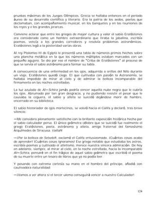 124
pruebas máximas de los Juegos Olímpicos. Grecia se hallaba entonces en el periodo
áureo de su desarrollo científico y literario. Era la patria de los aedos, poetas que
declamaban, con acompañamiento musical, en los banquetes y en las reuniones de
los reyes y e los grandes jerarcas.
Conviene aclarar que entre los griegos de mayor cultura y valor el sabio Eratóstenes
era considerado como un hombre extraordinario que tiraba la jabalina, escribía
poemas, vencía a los grandes corredores y resolvía problemas astronómicos.
Eratóstenes legó a la posteridad varias obras.
Al rey Ptolomeo III de Egipto le presentó una tabla de números primos hechos sobre
una plancha metálica en la que los números múltiplos estaban marcados con un
pequeño agujero. Se dio por eso el nombre de Criba de Eratóstenes al proceso de
que se servía el sabio astrónomo para formar su tabla.
A consecuencia de una enfermedad en los ojos, adquirida a orillas del Nilo durante
un viaje, Eratóstenes quedó ciego. El que cultivaba con pasión la Astronomía, se
hallaba impedido de mirar al cielo y de admirar la belleza incomparable del
firmamento en las noches estrelladas.
La luz azulada de Al Schira jamás podría vencer aquella nube negra que le cubría
los ojos. Abrumado por tan gran desgracia, y no pudiendo resistir el pesar que le
causaba la ceguera, el sabio y atleta se suicidó dejándose morir de hambre,
encerrado en su biblioteca.
El sabio historiador de ojos mortecinos, se volvió hacia el Califa y declaró, tras breve
silencio:
Me considero plenamente satisfecho con la brillante exposición histórica hecha por
el sabio calculador persa. El único geómetra célebre que se suicidó fue realmente el
griego Eratóstenes, poeta, astrónomo y atleta, amigo fraternal del famosísimo
Arquímedes de Siracusa. ¡Iallah!
¡Por la belleza de Selsebit!, exclamó el Califa entusiasmado. ¡Cuántas cosas acabo
de aprender! ¡Cuántas cosas ignoramos! Ese griego notable que estudiaba los astros,
escribía poemas y cultivado el atletismo, merece nuestra sincera admiración. De hoy
en adelante, siempre, al mirar al cielo, en la noche estrellada, hacia la incomparable
Al Schira, pensaré en el fin trágico de aquel sabio geómetra que escribió el poema
de su muerte entre un tesoro de libros que ya no podía leer.
Y posando con extrema cortesía su mano en el hombro del príncipe, añadió con
cautivadora naturalidad:
¡Vamos a ver ahora si el tercer ulema conseguirá vencer a nuestro Calculador!
 
