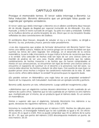 125
CAPITULO XXVIII
Prosigue el memorable torneo. El tercer sabio interroga a Beremiz. La
falsa inducción. Beremiz demuestra que un principio falso puede ser
sugerido por ejemplos verdaderos.
El tercer sabio que debía interrogar a Beremiz era el célebre astrónomo Abul Hassan
Ali de Alcalá, llegado de Bagdad por especial invitación de Al Motacén. Era alto,
huesudo, y tenía el rostro surcado de arrugas. Su pelo era rubio y ondulado. Exhibía
en la muñeca derecha un ancho brazalete de oro. Dicen que en ese brazalete llevaba
señaladas las doce constelaciones del Zodíaco.
El astrónomo Abul Hassan, después de saludar al rey y a los nobles, se dirigió a
Beremiz. Su voz, profunda y hueca, parecía rodar pesadamente.
Las dos respuestas que acabas de formular demuestran ¡oh Beremiz Samir! Que
tienes una sólida cultura. Hablas de la ciencia griega con la misma facilidad con que
cuentas las letras del Libro Sagrado. Sin embargo, en el desarrollo de la ciencia
matemática, la parte más interesante es la que indica la forma de raciocinio que lleva
a la verdad. Una colección de hechos está tan lejos de ser una ciencia como un
montón de piedras de ser una casa. Puedo afirmar igualmente que las sabias
combinaciones de hechos inexactos o de hechos que no fueron comprobados al
menos en sus consecuencias, se encuentran tan lejos de formar una ciencia como se
encuentra el espejismo de sustituir en el desierto a la presencia real del oasis. La
ciencia debe observar los hechos y deducir de ellos leyes. Con auxilio de esas leyes se
pueden prever otros hechos o mejorar las condiciones materiales de la vida. Sí, todo
eso es cierto. ¿Pero cómo deducir la verdad? Se presenta pues la siguiente duda:
¿Es posible extraer en Matemática una regla falsa de una propiedad verdadera?
Quiero oír tu respuesta, ¡oh Calculador!, ilustrada con un ejemplo sencillo y perfecto.
Beremiz calló, durante un rato, reflexivamente. Luego salió del recogimiento y dijo:
Admitamos que un algebrista curioso deseara determinar la raíz cuadrada de un
número de cuatro cifras. Sabemos que la raíz cuadrada de un número es otro número
que, multiplicado por sí mismo, da un producto igual al número dado. Es un axioma
en matemáticas.
Vamos a suponer aún que el algebrista, tomando libremente tres números a su
gusto, destacase los siguientes números: 2.025, 3.025 y 9.081.
Iniciemos la resolución del problema por el número 2.025. Hechos los cálculos para
dicho número, el investigador hallaría que la raíz cuadrada es igual a 45. En efecto:
45 veces 45 es igual a 2.025. Pero se puede comprobar que 45 se obtiene de la suma
de 20 + 25, que son partes del número 2.025 descompuesto mediante un punto, de
esta manera: 20.25
 