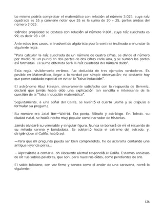 126
Lo mismo podría comprobar el matemático con relación al número 3.025, cuya raíz
cuadrada es 55 y conviene notar que 55 es la suma de 30 + 25, partes ambas del
número 3.025.
Idéntica propiedad se destaca con relación al número 9.801, cuya raíz cuadrada es
99, es decir 98 + 01.
Ante estos tres casos, el inadvertido algebrista podría sentirse inclinado a enunciar la
siguiente regla:
Para calcular la raíz cuadrada de un número de cuatro cifras, se divide el número
por medio de un punto en dos partes de dos cifras cada una, y se suman las partes
así formadas. La suma obtenida será la raíz cuadrada del número dado .
Esta regla, visiblemente errónea, fue deducida de tres ejemplos verdaderos. Es
posible en Matemática, llegar a la verdad por simple observación; no obstante hay
que poner cuidado especial en evitar la falsa inducción .
El astrónomo Abul Hassan, sinceramente satisfecho con la respuesta de Beremiz,
declaró que jamás había oído una explicación tan sencilla e interesante de la
cuestión de la falsa inducción matemática .
Seguidamente, a una señal del Califa, se levantó el cuarto ulema y se dispuso a
formular su pregunta.
Su nombre era Jalal Ibn Wafrid. Era poeta, filósofo y astrólogo. En Toledo, su
ciudad natal, se había hecho muy popular como narrador de historias.
Jamás olvidaré su venerable y singular figura. Nunca se borrará de mí el recuerdo de
su mirada serena y bondadosa. Se adelantó hacia el extremo del estrado, y,
dirigiéndose al Califa, habló así:
Para que mi pregunta pueda ser bien comprendida, he de aclararla contando una
antigua leyenda persa
¡Apresúrate a contarla, oh elocuente ulema! respondió el Califa. Estamos ansiosos
de oír tus sabias palabras, que son, para nuestros oídos, como pendientes de oro.
El sabio toledano, con voz firme y sonora como el andar de una caravana, narró lo
siguiente:
 