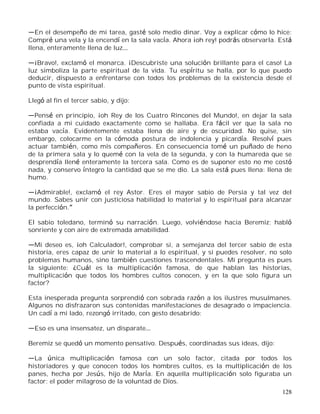 128
En el desempeño de mi tarea, gasté solo medio dinar. Voy a explicar cómo lo hice:
Compré una vela y la encendí en la sala vacía. Ahora ¡oh rey! podrás observarla. Está
llena, enteramente llena de luz
¡Bravo!, exclamó el monarca. ¡Descubriste una solución brillante para el caso! La
luz simboliza la parte espiritual de la vida. Tu espíritu se halla, por lo que puedo
deducir, dispuesto a enfrentarse con todos los problemas de la existencia desde el
punto de vista espiritual.
Llegó al fin el tercer sabio, y dijo:
Pensé en principio, ¡oh Rey de los Cuatro Rincones del Mundo!, en dejar la sala
confiada a mi cuidado exactamente como se hallaba. Era fácil ver que la sala no
estaba vacía. Evidentemente estaba llena de aire y de oscuridad. No quise, sin
embargo, colocarme en la cómoda postura de indolencia y picardía. Resolví pues
actuar también, como mis compañeros. En consecuencia tomé un puñado de heno
de la primera sala y lo quemé con la vela de la segunda, y con la humareda que se
desprendía llené enteramente la tercera sala. Como es de suponer esto no me costó
nada, y conservo íntegro la cantidad que se me dio. La sala está pues llena: llena de
humo.
¡Admirable!, exclamó el rey Astor. Eres el mayor sabio de Persia y tal vez del
mundo. Sabes unir con justiciosa habilidad lo material y lo espiritual para alcanzar
la perfección.
El sabio toledano, terminó su narración. Luego, volviéndose hacia Beremiz; habló
sonriente y con aire de extremada amabilidad.
Mi deseo es, ¡oh Calculador!, comprobar si, a semejanza del tercer sabio de esta
historia, eres capaz de unir lo material a lo espiritual, y si puedes resolver, no solo
problemas humanos, sino también cuestiones trascendentales. Mi pregunta es pues
la siguiente: ¿Cuál es la multiplicación famosa, de que hablan las historias,
multiplicación que todos los hombres cultos conocen, y en la que solo figura un
factor?
Esta inesperada pregunta sorprendió con sobrada razón a los ilustres musulmanes.
Algunos no disfrazaron sus contenidas manifestaciones de desagrado o impaciencia.
Un cadí a mi lado, rezongó irritado, con gesto desabrido:
Eso es una insensatez, un disparate
Beremiz se quedó un momento pensativo. Después, coordinadas sus ideas, dijo:
La única multiplicación famosa con un solo factor, citada por todos los
historiadores y que conocen todos los hombres cultos, es la multiplicación de los
panes, hecha por Jesús, hijo de María. En aquella multiplicación solo figuraba un
factor: el poder milagroso de la voluntad de Dios.
 