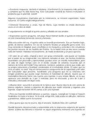 129
Excelente respuesta, declaró el toledano. ¡Ciertísimo! Es la respuesta más perfecta
y completa que he oído hasta hoy. Este Calculador resolvió de manera irrefutable el
problema que le planteé. ¡Iallah!
Algunos musulmanes inspirados por la intolerancia, se miraron espantados. Hubo
susurros. El Califa exigió enérgicamente:
¡Silencio! Veneremos a Jesús, hijo de María, cuyo nombre es citado diecinueve
veces en el Libro de Allah.
Y seguidamente se dirigió al quinto ulema y añadió con voz amable:
Esperamos vuestra pregunta, ¡oh jeque Nascif Rahal! Seréis el quinto en intervenir
en este maravilloso torneo de ciencia y fantasía
Oída esta orden del rey, el quinto sabio se levantó prestamente. Era un hombre bajo,
gordo, de blanca cabellera. En vez de turbante llevaba un pequeño gorro verde. Era
muy conocido en Bagdad, pues enseñaba en la mezquita y aclaraba a los estudiosos
los puntos oscuros de los hadiths del Profeta. Yo lo había visto ya dos veces cuando
salía del haman. Hablaba nerviosamente, de modo arrebatado y un poco agresivo.
El valor de un sabio, empezó a decir con grave entonación, solo puede ser medido
por el poder de su imaginación. Los números tomados al azar, los hechos históricos
recordados con precisión y oportunidad, pueden tener un interés momentáneo, pero
al cabo de algún tiempo caen en el olvido. ¿Quién de vosotros recuerda aún el
número de letras del Corán? Hay números, nombres, palabras y obras que están, por
su propia naturaleza y finalidad, condenados al irremediable olvido. El saber que no
sirve al sabio, es vano. Voy en consecuencia a asegurarme de la capacidad y del valer
del Calculador aquí presente, haciéndole una pregunta que no se relaciona con
ningún problema que pueda exigir memoria ni habilidad de cálculo. Quiero que el
matemático Beremiz Samir nos cuente una leyenda, o una simple fábula, en la que
aparezca una división de 3 por 3 indicada, pero no efectuada, y otra de 3 por 2
indicada y efectuada sin dejar resto.
¡Buena idea!, susurró el anciano de la túnica azul. Buena idea la de este ulema de
blanca cabellera. Vamos a dejarnos de cálculos que nadie entiende y oigamos una
leyenda. ¡Qué maravilla! ¡Al fin vamos a oír una leyenda!
Pero esa leyenda tendrá números y cuentas, seguro, rezongó por lo bajo el haquim
llevándose la mano a la boca. Ya lo verá, amigo mío: todo acaba en cálculos, números
y problemas. ¡Mala suerte la nuestra!
Dios quiera que eso no ocurra, dijo el anciano. Quiéralo Dios ¡Al uahhad!
Quedé bastante desconcertado y sorprendido ante la imprevista exigencia del quinto
ulema. ¿Cómo iba Beremiz a inventar en aquel angustioso momento una leyenda en
 