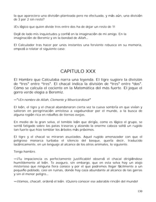 130
la que apareciera una división planteada pero no efectuada, y más aún, una división
de 3 por 2 sin resto?
¡Es lógico que quien divide tres entre dos ha de dejar un resto de 1!
Dejé de lado mis inquietudes y confié en la imaginación de mi amigo. En la
imaginación de Beremiz y en la bondad de Allah
El Calculador tras hacer por unos instantes una ferviente rebusca en su memoria,
empezó a relatar el siguiente caso:
CAPITULO XXX
El Hombre que Calculaba narra una leyenda. El tigre sugiere la división
de tres entre tres . El chacal indica la división de tres entre dos .
Cómo se calcula el cociente en la Matemática del más fuerte. El jeque el
gorro verde elogia a Beremiz.
¡En nombre de Allah, Clemente y Misericordioso!
El león, el tigre y el chacal abandonaron cierta vez la cueva sombría en que vivían y
salieron en peregrinación amistosa a vagabundear por el mundo, a la busca de
alguna región rica en rebaños de tiernas ovejas.
En medio de la gran selva, el temible león que dirigía, como es lógico el grupo, se
sentó fatigado sobre las patas traseras y alzando la enorme cabeza soltó un rugido
tan fuerte que hizo temblar los árboles más próximos.
El tigre y el chacal se miraron asustados. Aquel rugido amenazador con que el
peligroso monarca turbaba el silencio del bosque, quería decir, traducido
lacónicamente, en un lenguaje al alcance de los otros animales, lo siguiente.
Tengo hambre.
¡Tu impaciencia es perfectamente justificable! observó el chacal dirigiéndose
humildemente al león. Te aseguro, sin embargo, que en esta selva hay un atajo
misterioso que ninguna fiera conoce y por el que podremos llegar fácilmente a un
pequeño poblado, casi en ruinas, donde hay caza abundante al alcance de las garras
y sin el menor peligro
¡Vamos, chacal!, ordenó el león. ¡Quiero conocer ese adorable rincón del mundo!
 