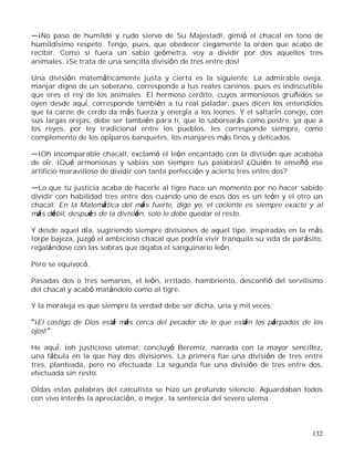 132
¡No paso de humilde y rudo siervo de Su Majestad!, gimió el chacal en tono de
humildísimo respeto. Tengo, pues, que obedecer ciegamente la orden que acabo de
recibir. Como si fuera un sabio geómetra, voy a dividir por dos aquellos tres
animales. ¡Se trata de una sencilla división de tres entre dos!
Una división matemáticamente justa y cierta es la siguiente: La admirable oveja,
manjar digno de un soberano, corresponde a tus reales caninos, pues es indiscutible
que eres el rey de los animales. El hermoso cerdito, cuyos armoniosos gruñidos se
oyen desde aquí, corresponde también a tu real paladar, pues dicen los entendidos
que la carne de cerdo da más fuerza y energía a los leones. Y el saltarín conejo, con
sus largas orejas, debe ser también para ti, que lo saborearás como postre, ya que a
los reyes, por ley tradicional entre los pueblos, les corresponde siempre, como
complemento de los opíparos banquetes, los manjares más finos y delicados.
¡Oh incomparable chacal!, exclamó el león encantado con la división que acababa
de oír. ¡Qué armoniosas y sabias son siempre tus palabras! ¿Quién te enseñó ese
artificio maravilloso de dividir con tanta perfección y acierto tres entre dos?
Lo que tu justicia acaba de hacerle al tigre hace un momento por no hacer sabido
dividir con habilidad tres entre dos cuando uno de esos dos es un león y el otro un
chacal. En la Matemática del más fuerte, digo yo, el cociente es siempre exacto y al
más débil, después de la división, solo le debe quedar el resto.
Y desde aquel día, sugiriendo siempre divisiones de aquel tipo, inspiradas en la más
torpe bajeza, juzgó el ambicioso chacal que podría vivir tranquilo su vida de parásito,
regalándose con las sobras que dejaba el sanguinario león.
Pero se equivocó.
Pasadas dos o tres semanas, el león, irritado, hambriento, desconfió del servilismo
del chacal y acabó matándolo como al tigre.
Y la moraleja es que siempre la verdad debe ser dicha, una y mil veces:
¡El castigo de Dios está más cerca del pecador de lo que están los párpados de los
ojos!
He aquí, ¡oh justicioso ulema!, concluyó Beremiz, narrada con la mayor sencillez,
una fábula en la que hay dos divisiones. La primera fue una división de tres entre
tres, planteada, pero no efectuada. La segunda fue una división de tres entre dos,
efectuada sin resto.
Oídas estas palabras del calculista se hizo un profundo silencio. Aguardaban todos
con vivo interés la apreciación, o mejor, la sentencia del severo ulema.
 