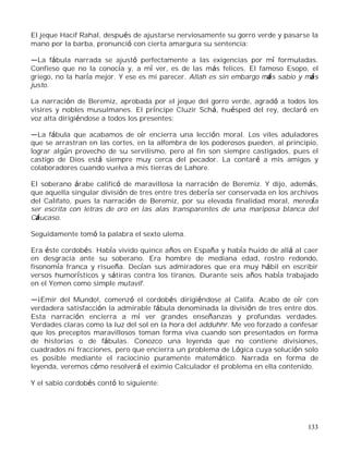 133
El jeque Hacif Rahal, después de ajustarse nerviosamente su gorro verde y pasarse la
mano por la barba, pronunció con cierta amargura su sentencia:
La fábula narrada se ajustó perfectamente a las exigencias por mí formuladas.
Confieso que no la conocía y, a mí ver, es de las más felices. El famoso Esopo, el
griego, no la haría mejor. Y ese es mi parecer. Allah es sin embargo más sabio y más
justo.
La narración de Beremiz, aprobada por el jeque del gorro verde, agradó a todos los
visires y nobles musulmanes. El príncipe Cluzir Schá, huésped del rey, declaró en
voz alta dirigiéndose a todos los presentes:
La fábula que acabamos de oír encierra una lección moral. Los viles aduladores
que se arrastran en las cortes, en la alfombra de los poderosos pueden, al principio,
lograr algún provecho de su servilismo, pero al fin son siempre castigados, pues el
castigo de Dios está siempre muy cerca del pecador. La contaré a mis amigos y
colaboradores cuando vuelva a mis tierras de Lahore.
El soberano árabe calificó de maravillosa la narración de Beremiz. Y dijo, además,
que aquella singular división de tres entre tres debería ser conservada en los archivos
del Califato, pues la narración de Beremiz, por su elevada finalidad moral, merecía
ser escrita con letras de oro en las alas transparentes de una mariposa blanca del
Cáucaso.
Seguidamente tomó la palabra el sexto ulema.
Era éste cordobés. Había vivido quince años en España y había huido de allá al caer
en desgracia ante su soberano. Era hombre de mediana edad, rostro redondo,
fisonomía franca y risueña. Decían sus admiradores que era muy hábil en escribir
versos humorísticos y sátiras contra los tiranos. Durante seis años había trabajado
en el Yemen como simple mutavif.
¡Emir del Mundo!, comenzó el cordobés dirigiéndose al Califa. Acabo de oír con
verdadera satisfacción la admirable fábula denominada la división de tres entre dos.
Esta narración encierra a mí ver grandes enseñanzas y profundas verdades.
Verdades claras como la luz del sol en la hora del adduhhr. Me veo forzado a confesar
que los preceptos maravillosos toman forma viva cuando son presentados en forma
de historias o de fábulas. Conozco una leyenda que no contiene divisiones,
cuadrados ni fracciones, pero que encierra un problema de Lógica cuya solución solo
es posible mediante el raciocinio puramente matemático. Narrada en forma de
leyenda, veremos cómo resolverá el eximio Calculador el problema en ella contenido.
Y el sabio cordobés contó lo siguiente:
 