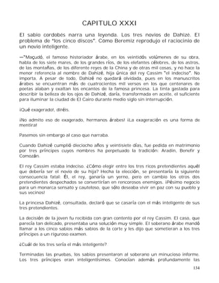134
CAPITULO XXXI
El sabio cordobés narra una leyenda. Los tres novios de Dahizé. El
problema de los cinco discos . Cómo Beremiz reprodujo el raciocinio de
un novio inteligente.
Maçudó, el famoso historiador árabe, en los veintidós volúmenes de su obra,
habla de los siete mares, de los grandes ríos, de los elefantes célebres, de los astros,
de las montañas, de los diferente reyes de la China y de otras mil cosas, y no hace la
menor referencia al nombre de Dahizé, hija única del rey Cassim el indeciso . No
importa. A pesar de todo, Dahizé no quedará olvidada, pues en los manuscritos
árabes se encuentran más de cuatrocientos mil versos en los que centenares de
poetas alaban y exaltan los encantos de la famosa princesa. La tinta gastada para
describir la belleza de los ojos de Dahizé, daría, transformada en aceite, el suficiente
para iluminar la ciudad de El Cairo durante medio siglo sin interrupción.
¡Qué exagerado!, diréis.
¡No admito eso de exagerado, hermanos árabes! ¡La exageración es una forma de
mentira!
Pasemos sin embargo al caso que narraba.
Cuando Dahizé cumplió dieciocho años y veintisiete días, fue pedida en matrimonio
por tres príncipes cuyos nombres ha perpetuado la tradición: Aradin, Benefir y
Comozán.
El rey Cassim estaba indeciso. ¿Cómo elegir entre los tres ricos pretendientes aquél
que debería ser el novio de su hija? Hecha la elección, se presentaría la siguiente
consecuencia fatal: Él, el rey, ganaría un yerno, pero en cambio los otros dos
pretendientes despechados se convertirían en rencorosos enemigos. ¡Pésimo negocio
para un monarca sensato y cauteloso, que sólo deseaba vivir en paz con su pueblo y
sus vecinos!
La princesa Dahizé, consultada, declaró que se casaría con el más inteligente de sus
tres pretendientes.
La decisión de la joven fu recibida con gran contento por el rey Cassim. El caso, que
parecía tan delicado, presentaba una solución muy simple. El soberano árabe mandó
llamar a los cinco sabios más sabios de la corte y les dijo que sometieran a los tres
príncipes a un riguroso examen.
¿Cuál de los tres sería el más inteligente?
Terminadas las pruebas, los sabios presentaron al soberano un minucioso informe.
Los tres príncipes eran inteligentísimos. Conocían además profundamente las
 