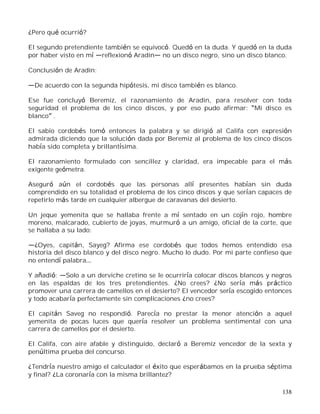 138
¿Pero qué ocurrió?
El segundo pretendiente también se equivocó. Quedó en la duda. Y quedó en la duda
por haber visto en mí reflexionó Aradin no un disco negro, sino un disco blanco.
Conclusión de Aradin:
De acuerdo con la segunda hipótesis, mi disco también es blanco.
Ese fue concluyó Beremiz, el razonamiento de Aradin, para resolver con toda
seguridad el problema de los cinco discos, y por eso pudo afirmar: Mi disco es
blanco .
El sabio cordobés tomó entonces la palabra y se dirigió al Califa con expresión
admirada diciendo que la solución dada por Beremiz al problema de los cinco discos
había sido completa y brillantísima.
El razonamiento formulado con sencillez y claridad, era impecable para el más
exigente geómetra.
Aseguró aún el cordobés que las personas allí presentes habían sin duda
comprendido en su totalidad el problema de los cinco discos y que serían capaces de
repetirlo más tarde en cualquier albergue de caravanas del desierto.
Un jeque yemenita que se hallaba frente a mí sentado en un cojín rojo, hombre
moreno, malcarado, cubierto de joyas, murmuró a un amigo, oficial de la corte, que
se hallaba a su lado:
¿Oyes, capitán, Sayeg? Afirma ese cordobés que todos hemos entendido esa
historia del disco blanco y del disco negro. Mucho lo dudo. Por mi parte confieso que
no entendí palabra
Y añadió: Solo a un derviche cretino se le ocurriría colocar discos blancos y negros
en las espaldas de los tres pretendientes. ¿No crees? ¿No sería más práctico
promover una carrera de camellos en el desierto? El vencedor sería escogido entonces
y todo acabaría perfectamente sin complicaciones ¿no crees?
El capitán Saveg no respondió. Parecía no prestar la menor atención a aquel
yemenita de pocas luces que quería resolver un problema sentimental con una
carrera de camellos por el desierto.
El Califa, con aire afable y distinguido, declaró a Beremiz vencedor de la sexta y
penúltima prueba del concurso.
¿Tendría nuestro amigo el calculador el éxito que esperábamos en la prueba séptima
y final? ¿La coronaría con la misma brillantez?
 