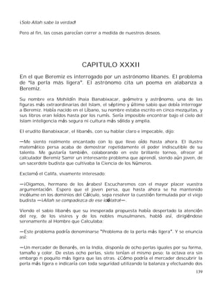 139
¡Solo Allah sabe la verdad!
Pero al fin, las cosas parecían correr a medida de nuestros deseos.
CAPITULO XXXII
En el que Beremiz es interrogado por un astrónomo libanés. El problema
de la perla más ligera . El astrónomo cita un poema en alabanza a
Beremiz.
Su nombre era Mohildín Ihaia Banabixacar, geómetra y astrónomo, una de las
figuras más extraordinarias del Islam, el séptimo y último sabio que debía interrogar
a Beremiz. Había nacido en el Líbano, su nombre estaba escrito en cinco mezquitas, y
sus libros eran leídos hasta por los rumís. Sería imposible encontrar bajo el cielo del
Islam inteligencia más segura ni cultura más sólida y amplia.
El erudito Banabixacar, el libanés, con su hablar claro e impecable, dijo:
Me siento realmente encantado con lo que llevo oído hasta ahora. El ilustre
matemático persa acaba de demostrar repetidamente el poder indiscutible de su
talento. Me gustaría también, colaborando en este brillante torneo, ofrecer al
calculador Beremiz Samir un interesante problema que aprendí, siendo aún joven, de
un sacerdote budista que cultivaba la Ciencia de los Números.
Exclamó el Califa, vivamente interesado:
¡Oigamos, hermano de los árabes! Escucharemos con el mayor placer vuestra
argumentación. Espero que el joven persa, que hasta ahora se ha mantenido
incólume en los dominios del Cálculo, sepa resolver la cuestión formulada por el viejo
budista ¡Allah se compadezca de ese idólatra! .
Viendo el sabio libanés que su inesperada propuesta había despertado la atención
del rey, de los visires y de los nobles musulmanes, habló así, dirigiéndose
serenamente al Hombre que Calculaba:
Este problema podría denominarse Problema de la perla más ligera . Y se enuncia
así:
Un mercader de Benarés, en la India, disponía de ocho perlas iguales por su forma,
tamaño y color. De estas ocho perlas, siete tenían el mismo peso; la octava era sin
embargo n poquito más ligera que las otras. ¿Cómo podría el mercader descubrir la
perla más ligera e indicaría con toda seguridad utilizando la balanza y efectuando dos
 