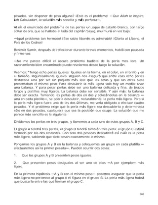 140
pesadas, sin disponer de pesa alguna? ¡Este es el problema! Que Allah te inspire,
¡oh Calculador!, la solución más sencilla y más perfecta .
Al oír el enunciado del problema de las perlas un jeque de cabello blanco, con largo
collar de oro, que se hallaba al lado del capitán Sayeg, murmuró en voz baja:
¡qué problema tan hermoso! ¡Ese sabio libanés es admirable! ¡Gloria al Líbano, el
País de los Cedros!
Beremiz Samir, después de reflexionar durante breves momentos, habló con pausada
y firme voz:
No me parece difícil el oscuro problema budista de la perla mas leve. Un
razonamiento bien encaminado puede revelarnos desde luego la solución.
Veamos: Tengo ocho perlas iguales. Iguales en la forma, en el color, en el brillo y en
el tamaño. Rigurosamente iguales. Alguien nos aseguró que entre esas ocho perlas
destacaba una por ser un poquito más leve que las otras y que las otras siete
presentaban el mismo peso. Para descubrir la más ligera solo hay un medio: usar
una balanza. Y para pesar perlas debe ser una balanza delicada y fina, de brazos
largos y platillos muy ligeros. La balanza debe ser sensible. Y aún más: la balanza
debe ser exacta. Tomando las perlas de dos en dos y colocándolas en la balanza
una en cada platillo , se podría descubrir, naturalmente, la perla más ligera. Pero si
la perla más ligera fuera una de las dos últimas, me vería obligado a efectuar cuatro
pesadas. Y el problema exige que la perla más ligera sea descubierta y determinada
sólo en dos pesadas, cualquiera que sea la posición que ocupe. La solución que me
parece más sencilla es la siguiente:
Dividamos las perlas en tres grupos, y llamemos a cada uno de estos grupos A, B y C.
El grupo A tendrá tres perlas, el grupo B tendrá también tres perla; el grupo C estará
formado por las dos restantes. Con solo dos pesadas descubriré así cuál es la perla
más ligera, sabiendo que siete pesan exactamente lo mismo.
Pongamos los grupos A y B en la balanza y coloquemos un grupo en cada platillo
efectuaremos así la primer pesada . Pueden ocurrir dos cosas:
1. Que los grupos A y B presenten pesos iguales.
2. Que presenten pesos desiguales al ser uno de ellos A por ejemplo más
ligero.
En la primera hipótesis A y B con el mismo peso podemos asegurar que la perla
más ligera no pertenece al grupo A ni figura en el grupo B. La perla más ligera habrá
que buscarla entre las que forman el grupo C.
 