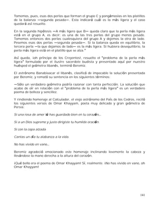 141
Tomemos, pues, esas dos perlas que forman el grupo C y pongámoslas en los platillos
de la balanza segunda pesada . Esta indicará cuál es la más ligera y el caso
quedará así resuelto.
En la segunda hipótesis A más ligero que B queda claro que la perla más ligera
está en el grupo A, es decir; es una de las tres perlas del grupo menos pesado.
Tomemos entonces dos perlas cualesquiera del grupo A y dejemos la otra de lado.
Pesemos esas dos perlas segunda pesada . Si la balanza queda en equilibrio, la
tercera perla la que dejamos de lado es la más ligera. Si hubiera desequilibrio, la
perla más ligera está en el platillo que se alza.
Así queda, ¡oh príncipe de los Creyentes!, resuelto el problema de la perla más
ligera formulado por el ilustre sacerdote budista y presentado aquí por nuestro
huésped el geómetra libanés, terminó Beremiz.
El astrónomo Banabixacar el libanés, clasificó de impecable la solución presentada
por Beremiz, y remató su sentencia en los siguientes términos:
Sólo un verdadero geómetra podría razonar con tanta perfección. La solución que
acabo de oír en relación con el problema de la perla más ligera es un verdadero
poema de belleza y sencillez.
Y rindiendo homenaje al Calculador, el viejo astrónomo del País de los Cedros, recitó
los siguientes versos de Omar Khayyam, poeta muy delicado y gran geómetra de
Persia:
Si una rosa de amor tú has guardado bien en tu corazón
Si a un Dios supremo y justo dirigiste tu humilde oración.
Si con la copa alzada
Cantas un día tu alabanza a la vida.
No has vivido en vano
Beremiz agradeció emocionado este homenaje inclinando levemente la cabeza y
llevándose la mano derecha a la altura del corazón.
¡Qué bello era el poema de Omar Khayyam! Sí, realmente. ¡No has vivido en vano, oh
Omar Khayyam!
 