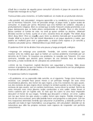 143
¿Qué iba a resultar de aquella grave consulta? ¿Estaría el jeque de acuerdo con el
inesperado noviazgo de su hija?
Transcurridos unos instantes, el Califa habló así, en medio de un profundo silencio:
No pondré, ¡oh calculador!, ninguna oposición a tu romántico y feliz matrimonio
con la hermosa Telassim. Este mi preciado amigo, el jeque Iezid, a quien acabo de
consultar, te acepta por yerno. Reconoce que eres hombre de carácter, educado y
profundamente religioso. Bien es verdad que la bella Telassim estaba prometida a un
jeque damasceno que se halla ahora combatiendo en España. Pero si ella misma
desea cambiar el rumbo de vida, no seré yo quien cambie su destino. ¡Maktub!
¡Estaba escrito! La fecha, suelta en el aire, exclama llena de alegría: Por Allah, ¡soy
libre!, ¡soy libre!. Pero se engaña, pues tiene su destino marcado por la puntería del
tirador. ¡Así es la joven Flor del Islam! Abandona a un jeque opulento y noble, que
podría ser mañana gran visir o gobernador, y acepta como esposo a un sencillo y
modesto calculador persa. ¡Maktub! ¡Sea lo que Allah quiera!
El poderoso Emir de los árabes hizo una pausa y luego prosiguió, enérgico:
Impongo sin embargo una condición. Tendrás, ¡oh eximio matemático!, que
resolver ante los nobles que aquí se hallan un curioso problema inventado por un
derviche de El Cairo. Si resuelves ese problema, te casarás con Telassim. En caso
contrario, tendrás que desistir para siempre de esa fantasía loca de beduino
borracho, y nada recibirás de mí. ¿Aceptas las condiciones?
¡Emir de los Creyentes!, replicó Beremiz con seguridad y firmeza. Sólo deseo
conocer el problema de que me hablas a fin de poder solucionarlo con los prodigiosos
recursos del cálculo y del análisis
Y el poderoso Califa le respondió:
El problema, en su expresión más sencilla, es el siguiente: Tengo cinco hermosas
esclavas. Las compré hace pocos meses a un príncipe mongol. De esas cinco
encantadoras jóvenes, dos tienen los ojos negros, y las tres restantes los ojos azules.
Las dos esclavas de ojos negros dicen siempre la verdad cuando se las interroga. Las
esclavas de ojos azules, son en cambio mentirosas, nunca dicen la verdad. Dentro de
unos minutos esas cinco jóvenes serán conducidas a este salón: todas llevan el
rostro cubierto por un tupido velo. El haic que les cubre la cara hace imposible
descubrir el menor de sus rasgos. Tendrás que descubrir e indicar, sin error, cuáles
son las que tienen los ojos azules y cuáles tienen ojos negros. Podrás interrogar a
tres de las cinco esclavas, pero sólo podrás hacer una pregunta a cada joven. Con las
tres respuestas obtenidas tendrás que solucionar el problema, y deberás justificar la
solución con todo el rigor matemático. Las preguntas, ¡oh calculador!, deberán ser de
naturaleza que sólo las propias esclavas sean capaces de responder con perfecto
conocimiento.
 