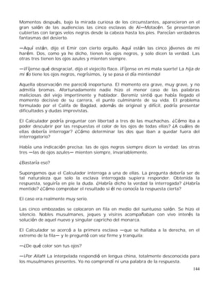 144
Momentos después, bajo la mirada curiosa de los circunstantes, aparecieron en el
gran salón de las audiencias las cinco esclavas de Al Motacén. Se presentaron
cubiertas con largos velos negros desde la cabeza hasta los pies. Parecían verdaderos
fantasmas del desierto.
Aquí están, dijo el Emir con cierto orgullo. Aquí están las cinco jóvenes de mi
harém. Dos, como ya he dicho, tienen los ojos negros, y solo dicen la verdad. Las
otras tres tienen los ojos azules y mienten siempre.
¡Fíjense qué desgracia!, dijo el viejecito flaco. ¡Fíjense en mi mala suerte! La hija de
mi tío tiene los ojos negros, negrísimos, ¡y se pasa el día mintiendo!
Aquella observación me pareció inoportuna. El momento era grave, muy grave, y no
admitía bromas. Afortunadamente nadie hizo el menor caso de las palabras
maliciosas del viejo impertinente y hablador. Beremiz sintió que había llegado el
momento decisivo de su carrera, el punto culminante de su vida. El problema
formulado por el Califa de Bagdad, además de original y difícil, podría presentar
dificultades y dudas imprevistas.
El Calculador podría preguntar con libertad a tres de las muchachas. ¿Cómo iba a
poder descubrir por las respuestas el color de los ojos de todas ellas? ¿A cuáles de
ellas debería interrogar? ¿Cómo determinar las dos que iban a quedar fuera del
interrogatorio?
Había una indicación precisa: las de ojos negros siempre dicen la verdad; las otras
tres las de ojos azules mienten siempre, invariablemente.
¿Bastaría eso?
Supongamos que el Calculador interroga a una de ellas. La pregunta debería ser de
tal naturaleza que solo la esclava interrogada supiera responder. Obtenida la
respuesta, seguiría en pie la duda. ¿Habría dicho la verdad la interrogada? ¿Habría
mentido? ¿Cómo comprobar el resultado si él no conocía la respuesta cierta?
El caso era realmente muy serio.
Las cinco embozadas se colocaron en fila en medio del suntuoso salón. Se hizo el
silencio. Nobles musulmanes, jeques y visires acompañaban con vivo interés la
solución de aquel nuevo y singular capricho del monarca.
El Calculador se acercó a la primera esclava que se hallaba a la derecha, en el
extremo de la fila y le preguntó con voz firme y tranquila:
¿De qué color son tus ojos?
¡Por Allah! La interpelada respondió en lengua china, totalmente desconocida para
los musulmanes presentes. Yo no comprendí ni una palabra de la respuesta.
 