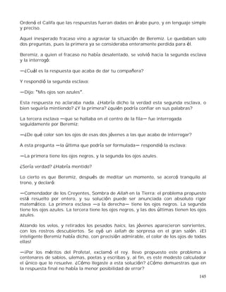 145
Ordenó el Califa que las respuestas fueran dadas en árabe puro, y en lenguaje simple
y preciso.
Aquel inesperado fracaso vino a agraviar la situación de Beremiz. Le quedaban solo
dos preguntas, pues la primera ya se consideraba enteramente perdida para él.
Beremiz, a quien el fracaso no había desalentado, se volvió hacia la segunda esclava
y la interrogó:
¿Cuál es la respuesta que acaba de dar tu compañera?
Y respondió la segunda esclava:
Dijo: Mis ojos son azules .
Esta respuesta no aclaraba nada. ¿Habría dicho la verdad esta segunda esclava, o
bien seguiría mintiendo? ¿Y la primera? ¿quién podría confiar en sus palabras?
La tercera esclava que se hallaba en el centro de la fila fue interrogada
seguidamente por Beremiz:
¿De qué color son los ojos de esas dos jóvenes a las que acabo de interrogar?
A esta pregunta la última que podría ser formulada respondió la esclava:
La primera tiene los ojos negros, y la segunda los ojos azules.
¿Sería verdad? ¿Habría mentido?
Lo cierto es que Beremiz, después de meditar un momento, se acercó tranquilo al
trono, y declaró:
Comendador de los Creyentes, Sombra de Allah en la Tierra: el problema propuesto
está resuelto por entero, y su solución puede ser anunciada con absoluto rigor
matemático. La primera esclava a la derecha tiene los ojos negros. La segunda
tiene los ojos azules. La tercera tiene los ojos negros, y las dos últimas tienen los ojos
azules.
Alzando los velos, y retirados los pesados haics, las jóvenes aparecieron sonrientes,
con los rostros descubiertos. Se oyó un iallah de sorpresa en el gran salón. ¡El
inteligente Beremiz había dicho, con precisión admirable, el color de los ojos de todas
ellas!
¡Por los méritos del Profeta!, exclamó el rey. llevo propuesto este problema a
centenares de sabios, ulemas, poetas y escribas y, al fin, es este modesto calculador
el único que lo resuelve. ¿Cómo llegaste a esta solución? ¿Cómo demuestras que en
la respuesta final no había la menor posibilidad de error?
 
