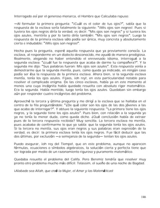 146
Interrogado así por el generoso monarca, el Hombre que Calculaba repuso:
Al formular la primera pregunta: ¡Cuál es el color de tus ojos? , sabía que la
respuesta de la esclava sería fatalmente la siguiente: ¡Mis ojos son negros!. Pues si
tuviera los ojos negros diría la verdad, es decir: Mis ojos son negros y si tuviera los
ojos azules, mentiría y por lo tanto diría también: Mis ojos son negros . Luego la
respuesta de la primera esclava sólo podía ser única, muy concreta y absolutamente
cierta e indudable: ¡Mis ojos son negros! .
Hecha pues la pregunta, esperé aquella respuesta que ya previamente conocía. La
esclava, al responderme en un dialecto desconocido, me ayudó de manera prodigiosa.
Realmente, alegando no haber entendido el enrevesado idioma, interrogué a la
segunda esclava: ¿cuál fue la respuesta que acaba de darme tu compañera? . Y la
segunda me dijo: Sus palabras fueron: Mis ojos son azules . Esta respuesta venía a
demostrarme que la segunda mentía, pues, como queda ya indicado, en ningún caso
podía ser ésa la respuesta de la primera esclava. Ahora bien, si la segunda esclava
mentía, tenía los ojos azules. Fijaos, ¡oh rey!, en esta particularidad notable para
resolver el complicado enigma. De las cinco esclavas, había ya en este momento al
menos una cuya incógnita había quedado resuelta con absoluto rigor matemático.
Era la segunda. Había mentido, luego tenía los ojos azules. Quedaban sin embargo
aún por responder cuatro incógnitas del problema.
Aproveché la tercera y última pregunta y me dirigí a la esclava que se hallaba en el
centro de la fila preguntándole: ¿De qué color son los ojos de las dos jóvenes a las
que acabo de interrogar? . Y obtuve la siguiente respuesta: La primera tiene los ojos
negros, y la segunda tiene los ojos azules . Pues bien, con relación a la segunda yo
ya no tenía la menor duda, como queda dicho. ¿Qué conclusión había de extraer
pues de la tercera respuesta recibida? Muy sencilla. La tercera esclava no mentía,
pues acababa de confirmarme lo que ya sabía: que la segunda tenía los ojos azules.
Si la tercera no mentía, sus ojos eran negros y sus palabras eran expresión de la
verdad, es decir: la primera esclava tenía los ojos negros. Fue fácil deducir que las
dos últimas, por exclusión a semejanza de la segunda tenían los ojos azules.
Puedo asegurar, ¡oh rey del Tiempo!, que en este problema, aunque no aparecen
fórmulas, ecuaciones o símbolos algebraicos, la solución cierta y perfecta tiene que
ser lograda por medio de un razonamiento riguroso y puramente matemático.
Quedaba resuelto el problema del Califa. Pero Beremiz tendría que resolver muy
pronto otro problema mucho más difícil: Telassim, el sueño de una noche de Bagdad.
¡Alabado sea Allah, que creó la Mujer, el Amor y las Matemáticas!
 