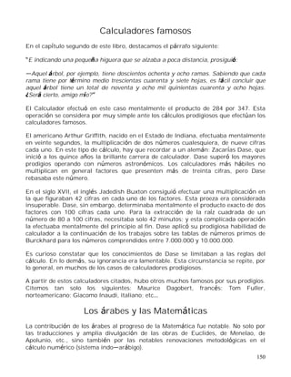150
Calculadores famosos
En el capítulo segundo de este libro, destacamos el párrafo siguiente:
E indicando una pequeña higuera que se alzaba a poca distancia, prosiguió:
Aquel árbol, por ejemplo, tiene doscientos ochenta y ocho ramas. Sabiendo que cada
rama tiene por término medio trescientas cuarenta y siete hojas, es fácil concluir que
aquel árbol tiene un total de noventa y ocho mil quinientas cuarenta y ocho hojas.
¿Será cierto, amigo mío?
El Calculador efectuó en este caso mentalmente el producto de 284 por 347. Esta
operación se considera por muy simple ante los cálculos prodigiosos que efectúan los
calculadores famosos.
El americano Arthur Griffith, nacido en el Estado de Indiana, efectuaba mentalmente
en veinte segundos, la multiplicación de dos números cualesquiera, de nueve cifras
cada uno. En este tipo de cálculo, hay que recordar a un alemán: Zacarías Dase, que
inició a los quince años la brillante carrera de calculador. Dase superó los mayores
prodigios operando con números astronómicos. Los calculadores más hábiles no
multiplican en general factores que presenten más de treinta cifras, pero Dase
rebasaba este número.
En el siglo XVII, el inglés Jadedish Buxton consiguió efectuar una multiplicación en
la que figuraban 42 cifras en cada uno de los factores. Esta proeza era considerada
insuperable. Dase, sin embargo, determinaba mentalmente el producto exacto de dos
factores con 100 cifras cada uno. Para la extracción de la raíz cuadrada de un
número de 80 a 100 cifras, necesitaba solo 42 minutos; y esta complicada operación
la efectuaba mentalmente del principio al fin. Dase aplicó su prodigiosa habilidad de
calculador a la continuación de los trabajos sobre las tablas de números primos de
Burckhard para los números comprendidos entre 7.000.000 y 10.000.000.
Es curioso constatar que los conocimientos de Dase se limitaban a las reglas del
cálculo. En lo demás, su ignorancia era lamentable. Esta circunstancia se repite, por
lo general, en muchos de los casos de calculadores prodigiosos.
A partir de estos calculadores citados, hubo otros muchos famosos por sus prodigios.
Citemos tan solo los siguientes: Maurice Dagobert, francés; Tom Fuller,
norteamericano; Giacomo Inaudi, italiano; etc
Los árabes y las Matemáticas
La contribución de los árabes al progreso de la Matemática fue notable. No solo por
las traducciones y amplia divulgación de las obras de Euclides, de Menelao, de
Apolunio, etc., sino también por las notables renovaciones metodológicas en el
cálculo numérico (sistema indo arábigo).
 