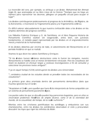 151
La invención del cero, por ejemplo, se atribuye a un árabe. Mohammed Ibn Ahmad
(siglo X), que aconsejaba en su libro Llave de la Ciencia: Siempre que no haya un
número para representar las decenas, póngase un pequeño círculo para ocupar el
lugar .
Los árabes contribuyeron poderosamente al progreso de la Aritmética, del Álgebra, de
la Astronomía, e inventaron la Trigonometría plana y la Trigonometría esférica.
Es difícil valorar adecuadamente lo que nuestra civilización debe a los árabes en los
amplios dominios del progreso científico.
Los filósofos Federico Enriques y G. de Santillana, en el libro Pequena Historia do
Pensamento Cientifico exaltan sin exageración, antes bien, con juiciosos
fundamentos, el notable papel representado por los árabes en el engrandecimiento
moral y material de la Humanidad.
A los árabes debemos por encima de todo, el advenimiento del Renacimiento en el
periodo histórico en que se realizó.
Veamos lo que dicen los sabios Santillana y Enriques:
Si los árabes fuesen bárbaros destructores como lo fueron los mongoles, nuestro
Renacimiento se habría visto al menos terriblemente retrasado. Pero los estudiosos del
Islam no dudaron en efectuar largas y costosas investigaciones a fin de consultar y
coleccionar los preciosos textos antiguos .
Y ya en aquel tiempo (1234) construyeron los árabes una Universidad:
verdadera ciudad de los estudios donde se proveían todas las necesidades de los
estudiantes .
La primera gran obra orientada dentro del pensamiento democrático (dato que
muchos ignoran) fue el Corán:
Aceptaban el Corán, pero querían que fuera lícito interpretarlo de forma compatible con
un sistema de pensamiento puramente lógico.
Los puntos sobre los que se discutía pueden hoy parecernos bagatelas, pero en ellas se
encerraban problemas filosóficos de amplio alcance, como el de la eternidad del
mundo, de la casualidad, del tiempo, de la razón suficiente.
Mientas entre los cristianos pontificaban los astrólogos y embusteros con sus
charlatanerías, entre los árabes los astrónomos observaban el cielo y procuraban
descubrir las leyes que rigen los infinitos de Allah:
 