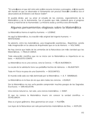 152
En una época en que del cielo solo venían oscuros terrones y presagios, el único punto
del mundo en que se observaba el firmamento con precisa intención científica era el
observatorio de Al Batani o de Nassir Eddin .
El pueblo árabe, por su amor al estudio de las ciencias, especialmente de la
Matemática y de la Astronomía, fue el pueblo que más colaboró para el progreso
moral y material de la Humanidad. La Historia avala y certifica esta afirmación.
Algunos pensamientos elogiosos sobre la Matemática
La Matemática honra el espíritu humano. LEIBNIZ.
He aquí la Matemática, la creación más original del ingenio humano.
WHITEHEAD.
Se advierte, entre los matemáticos, una imaginación asombrosa Repetimos: existía
más imaginación en la cabeza de Arquímedes que en la de Homero. VOLTAIRE.
No hay ciencia que hable de las armonías de la Naturaleza con más claridad que las
Matemáticas. PAULO CARUS
Toda educación científica que no se inicia con la Matemática es imperfecta en su
base. AUGUSTO COMTE.
La Matemática no es una ciencia, sino la Ciencia. FÉLIX AUERBACH.
La escala de la sabiduría tiene sus peldaños hechos de números. BLAVATSKY.
Toda mi Física no pasa de una Geometría. DESCARTES.
El mundo está cada vez más dominado por la Matemática. A. F. RAMBAUD.
La Matemática es la llave de oro que abre todas las ciencias. DURUY.
Sin la Matemática no nos sería posible comprender muchos pasajes de las Sagradas
Escrituras. SAN AGUSTIN.
Una ciencia natural es, tan solo, una ciencia matemática. KANT.
El que no conoce la Matemática muere sin conocer la verdad científica.
SCHELBACH.
Dios es el gran geómetra. Dios geometriza sin cesar. PLATÓN.
Las leyes de la Naturaleza son solo pensamientos matemáticos de Dios. KEPLER.
 