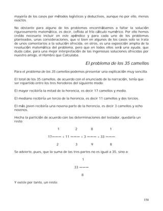 154
mayoría de los casos por métodos logísticos y deductivos, aunque no por ello, menos
exactos.
No obstante para alguno de los problemas encontrábamos a faltar la solución
rigurosamente matemática, es decir, ceñida al frío cálculo numérico. Por ello hemos
creído necesario incluir en este apéndice y para cada uno de los problemas
planteados, unas consideraciones, que si bien en algunos de los casos solo se trata
de unos comentarios a la solución ofrecida, en otros, es una exposición amplia de la
resolución matemática del problema, pero que en todos ellos será una ayuda, que
duda cabe, para una mejor interpretación de las ingeniosas soluciones ofrecidas por
nuestro amigo, el Hombre que Calculaba.
El problema de los 35 camellos
Para el problema de los 35 camellos podemos presentar una explicación muy sencilla.
El total de los 35 camellos, de acuerdo con el enunciado de la narración, tenía que
ser repartido entre los tres herederos del siguiente modo:
El mayor recibiría la mitad de la herencia, es decir 17 camellos y medio.
El mediano recibiría un tercio de la herencia, es decir 11 camellos y dos tercios.
El más joven recibiría una novena parte de la herencia, es decir 3 camellos y ocho
novenos.
Hecha la partición de acuerdo con las determinaciones del testador, quedaría un
resto:
1 2 8 1
17 + 11 + 3 = 33
2 3 9 8
Se advierte, pues, que la suma de las tres partes no es igual a 35, sino a:
1
33
8
Y existe por tanto, un resto:
 