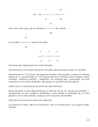 155
1 17
35 33 + = 1 +
8 18
17
Este resto sería, pues, de un camello y de camello.
18
17
La fracción expresa la suma:
18
1 1 1
+ +
2 3 9
fracciones que representan los restos parciales.
Aumentando en ½ la parte del primer heredero, éste pasaría a recibir 18 camellos.
Aumentando en 1/3 la parte del segundo heredero, éste pasaría a recibir un número
exacto de 12; aumentando en 1/9 la parte del tercer heredero, éste recibiría cuatro
camellos números exactos . Obsérvese, sin embargo que, consumidos con este
aumento en tres restos residuales, aún queda un camello fuera del reparto.
¿Cómo hacer el aumento de las partes de cada heredero?
Dicho aumento se hizo admitiendo que el total no era de 35, sino de 36 camellos
aumentando en una unidad el dividendo ; pero siendo el dividendo 36, el resto
pasaría a ser de dos camellos. Hubo un error por parte del testador.
Todo ello es consecuencia del hecho siguiente:
La mitad de un todo, más su tercera parte, mas su novena parte, no es igual al todo.
Veamos:
 