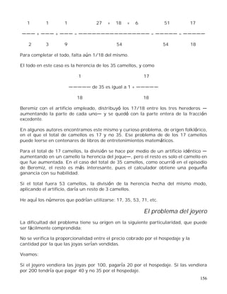 156
1 1 1 27 + 18 + 6 51 17
+ + = = =
2 3 9 54 54 18
Para completar el todo, falta aún 1/18 del mismo.
El todo en este caso es la herencia de los 35 camellos, y como
1 17
de 35 es igual a 1 +
18 18
Beremiz con el artificio empleado, distribuyó los 17/18 entre los tres herederos
aumentando la parte de cada uno y se quedó con la parte entera de la fracción
excedente.
En algunos autores encontramos este mismo y curioso problema, de origen folklórico,
en el que el total de camellos es 17 y no 35. Ese problema de de los 17 camellos
puede leerse en centenares de libros de entretenimientos matemáticos.
Para el total de 17 camellos, la división se hace por medio de un artificio idéntico
aumentando en un camello la herencia del jeque , pero el resto es solo el camello en
que fue aumentada. En el caso del total de 35 camellos, como ocurrió en el episodio
de Beremiz, el resto es más interesante, pues el calculador obtiene una pequeña
ganancia con su habilidad.
Si el total fuera 53 camellos, la división de la herencia hecha del mismo modo,
aplicando el artificio, daría un resto de 3 camellos.
He aquí los números que podrían utilizarse: 17, 35, 53, 71, etc.
El problema del joyero
La dificultad del problema tiene su origen en la siguiente particularidad, que puede
ser fácilmente comprendida:
No se verifica la proporcionalidad entre el precio cobrado por el hospedaje y la
cantidad por la que las joyas serían vendidas.
Veamos:
Si el joyero vendiera las joyas por 100, pagaría 20 por el hospedaje. Si las vendiera
por 200 tendría que pagar 40 y no 35 por el hospedaje.
 
